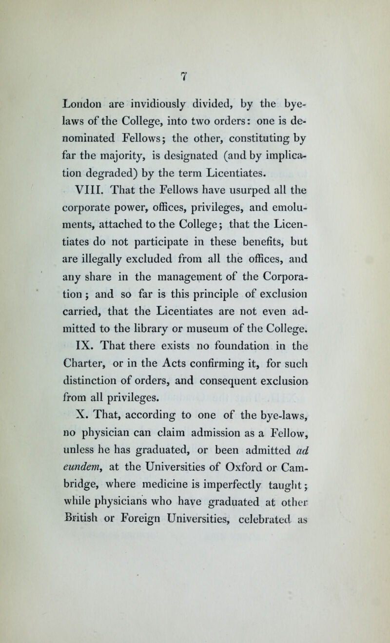 London are invidiously divided, by the bye- laws of the College, into two orders: one is de- nominated Fellows; the other, constituting by far the majority, is designated (and by implica- tion degraded) by the term Licentiates. VIII. That the Fellows have usurped all the corporate power, offices, privileges, and emolu- ments, attached to the College; that the Licen- tiates do not participate in these benefits, but are illegally excluded from all the offices, and any share in the management of the Corpora- tion ; and so far is this principle of exclusion carried, that the Licentiates are not even ad- mitted to the library or museum of the College. IX. That there exists no foundation in the Charter, or in the Acts confirming it, for such distinction of orders, and consequent exclusion from all privileges. X. That, according to one of the bye-laws, no physician can claim admission as a Fellow, unless he has graduated, or been admitted ad eundem, at the Universities of Oxford or Cam- bridge, where medicine is imperfectly taught; while physicians who have graduated at other British or Foreign Universities, celebrated, as