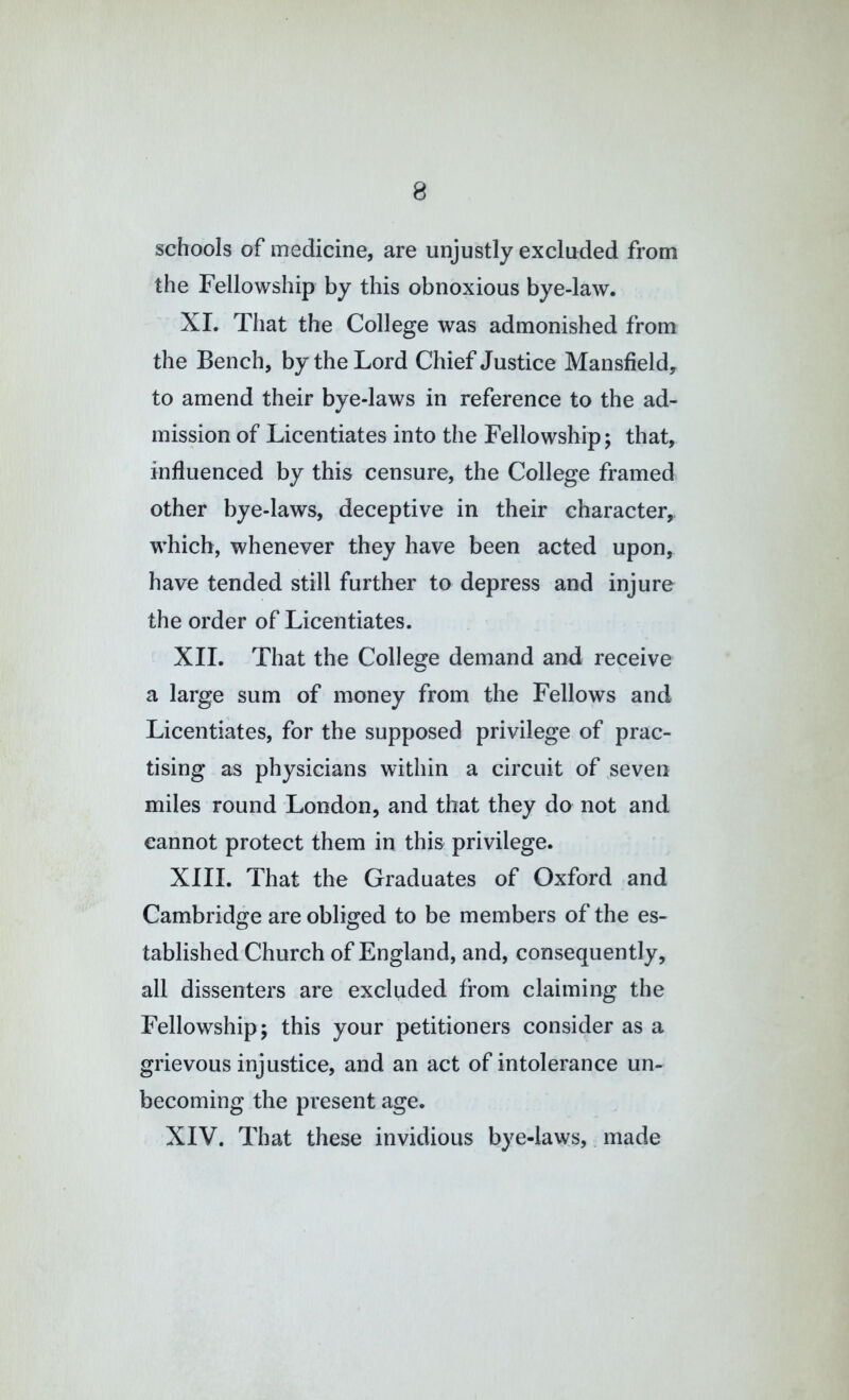 schools of medicine, are unjustly excluded from the Fellowship by this obnoxious bye-law. XL That the College was admonished from the Bench, by the Lord Chief Justice Mansfield, to amend their bye-laws in reference to the ad- mission of Licentiates into the Fellowship; that, influenced by this censure, the College framed other bye-laws, deceptive in their character, which, whenever they have been acted upon, have tended still further to depress and injure the order of Licentiates. XII. That the College demand and receive a large sum of money from the Fellows and Licentiates, for the supposed privilege of prac- tising as physicians within a circuit of ,seven miles round London, and that they do not and cannot protect them in this privilege. XIII. That the Graduates of Oxford and Cambridge are obliged to be members of the es- tablished Church of England, and, consequently, all dissenters are excluded from claiming the Fellowship; this your petitioners consider as a grievous injustice, and an act of intolerance un- becoming the present age. XIV. That these invidious bye-laws,. made