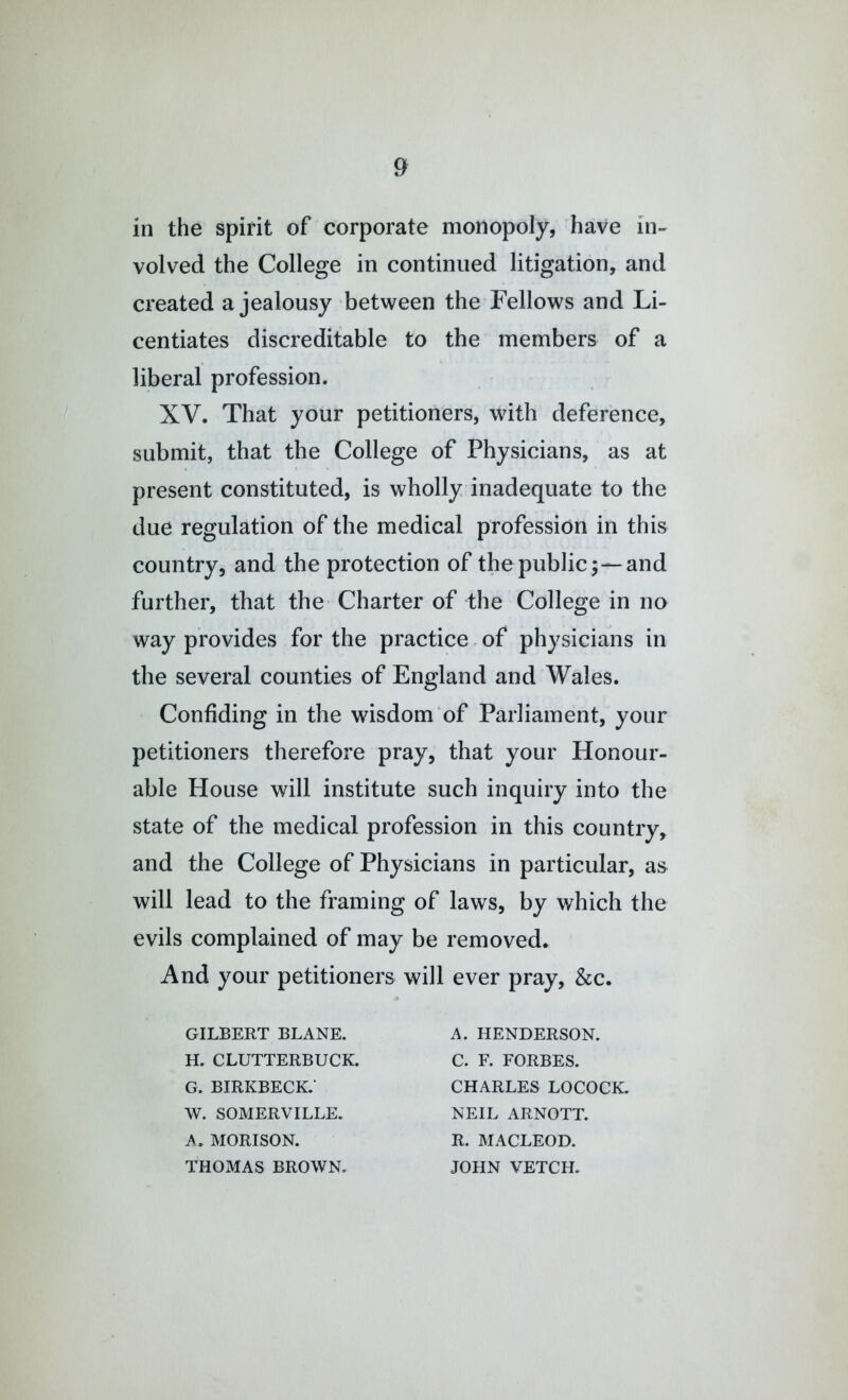 in the spirit of corporate monopoly, have in- volved the College in continued litigation, and created a jealousy between the Fellows and Li- centiates discreditable to the members of a liberal profession. XV. That your petitioners, with deference, submit, that the College of Physicians, as at present constituted, is wholly inadequate to the due regulation of the medical profession in this country, and the protection of the publicand further, that the Charter of the College in no way provides for the practice. of physicians in the several counties of England and Wales. Confiding in the wisdom of Parliament, your petitioners therefore pray, that your Honour- able House will institute such inquiry into the state of the medical profession in this country, and the College of Physicians in particular, as will lead to the framing of laws, by which the evils complained of may be removed. And your petitioners will ever pray, &c. GILBERT BLANE. H. CLUTTERBUCK. G. birkbeck; W. SOMERVILLE. A. MORISON. THOMAS BROWN. A. HENDERSON. C. F. FORBES. CHARLES LOCOCK. NEIL ARNOTT. R. MACLEOD. JOHN VETCH.