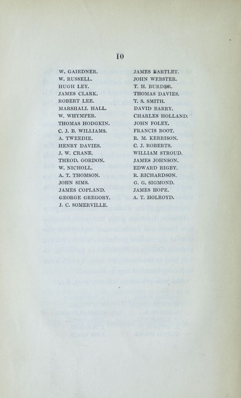 W. GAIRDNER. W. RUSSELL, HUGH LEY. JAMES CLARK. ROBERT LEE. MARSHALL HALL. W. WHYMPER. THOMAS HODGKIN. C. J. B. WILLIAMS. A. TWEEDIE. HENRY DAVIES. J. W. CRANE. THEOD. GORDON. W. NICHOLL. A. T. THOMSON. JOHN SIMS. JAMES COPLAND. GEORGE GREGORY. J. C. SOMERVILLE. JAMES BARTLET. JOHN WEBSTER. T. H. burd:^. THOMAS DAVIES. T. S. SMITH. DAVID BARRY. CHARLES HOLLAND; JOHN FOLEY. FRANCIS BOOT. R. M. KERRISON. C. J. ROBERTS. WILLIAM STROUD. JAMES JOHNSON. EDWARD RIGBY. R. RICHARDSON. G. G. SIGMOND. JAMES HOPE. A. T. HOLROYD.