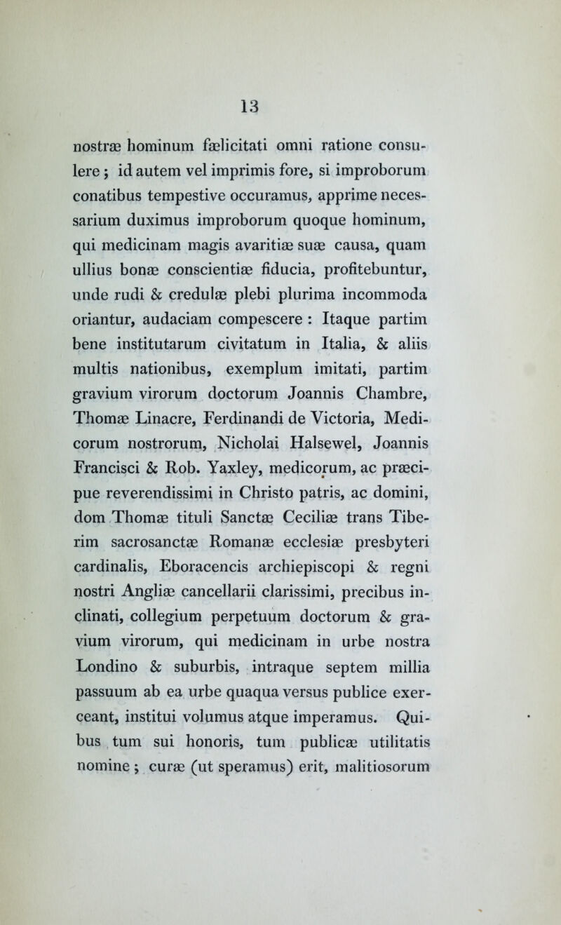 nostrae Iiominum faelicitati omni ratione consu- lere ; id autem vel imprimis fore, si improborum conatibus tempestive occuramus, apprime neces- sarium duximus improborum quoque hominum, qui medicinam magis avaritim suae causa, quam ullius bonae conscientiae fiducia, profitebuntur, unde rudi & credulae plebi plurima incommoda oriantur, audaciam compescere : Itaque partim bene institutarum civitatum in Italia, & aliis multis nationibus, exemplum imitati, partim gravium virorum doctorum Joannis Chambre, Thorns Linacre, Ferdinandi de Victoria, Medi- corum nostrorurn, Nicholai Halsewel, Joannis Francisci & Rob. Yaxley, medicorum, ac praeci- pue reverendissimi in Christo patris, ac domini, dom .Thomae tituli Sanctae Cecilise trans Tibe- rim sacrosanctae Romanae ecclesiae presbyteri cardinalis, Eboracencis archiepiscopi & regni nostri Angliae cancellarii clarissimi, precibus in- clinati, collegium perpetuum doctorum & gra- vium virorum, qui medicinam in urbe nostra Londino & suburbis, intraque septem millia passuum ab ea urbe quaqua versus publice exer- ceant, institui volumus atque imperamus. Qui- bus , turn sui honoris, turn publicae utilitatis nomine ; curae (ut speramus) erit, malitiosorum