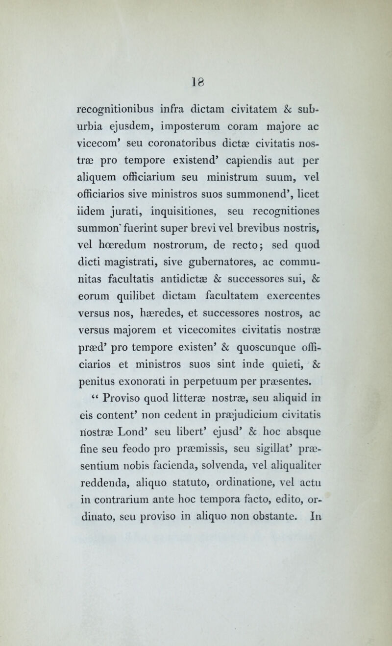 recognitionibus infra dictam civitatem & sub- urbia ejusdem, imposterum coram majore ac vicecoin’ seu coronatoribus dictse civitatis nos- tras pro tempore existend’ capiendis aut per aliquem officiarium seu mini strum suum, vel officiarios sive ministros suos summonend’, licet iidem jurati, inquisitiones, seu recognitiones summon’ fuerint super brevi vel brevibus nostris, vel hoeredum nostrorum, de recto; sed quod died magistrati, sive gubernatores, ac commu- nitas facultatis antidictae & successores sui, & eorum quilibet dictam facultatem exercentes versus nos, hmredes, et successores nostros, ac versus majorem et vicecomites civitatis nostrae pr^d’ pro tempore existen’ & quoscunque offi- ciarios et ministros suos sint inde quieti, & penitus exonorati in perpetuum per praesentes. “ Proviso quod litterae nostrae, seu aliquid in eis contend non cedent in praejudicium civitatis nostrae Lond’ seu libert’ ejusd’ & hoc absque fine seu feodo pro praemissis, seu sigillat’ prae- sentium nobis facienda, solvenda, vel aliqualiter reddenda, aliquo statute, ordinatione, vel actu in contrarium ante hoc tempora facto, edito, or- dinate, seu proviso in aliquo non obstante. In