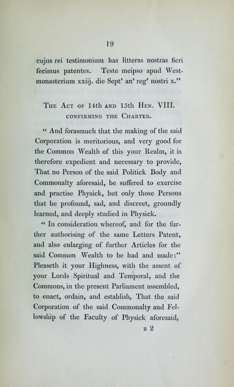 cujus rei testimonium has litteras nostras fieri fecimus patentes. Teste meipso apud West- monasterium xxiij. die Sept’ an’ reg’ nostri x.” The Act of 14th and 15th Hen. VIII. CONFIRMING THE CHARTER. “ And forasmuch that the making of the said Corporation is meritorious, and very good for the Common Wealth of this your Realm, it is therefore expedient and necessary to provide, That no Person of the said Politick Body and Commonalty aforesaid, be suffered to exercise and practise Physick, but only those Persons that be profound, sad, and discreet, groundly learned, and deeply studied in Physick. “ In consideration whereof, and for the fur- ther authorising of the same Letters Patent, and also enlarging of further Articles for the said Common Wealth to be had and made:” Pleaseth it your Highness, with the assent of your Lords Spiritual and Temporal, and the Commons, in the present Parliament assembled, to enact, ordain, and establish. That the said Corporation of the said Commonalty and Fel- lowship of the Faculty of Physick aforesaid, B 2