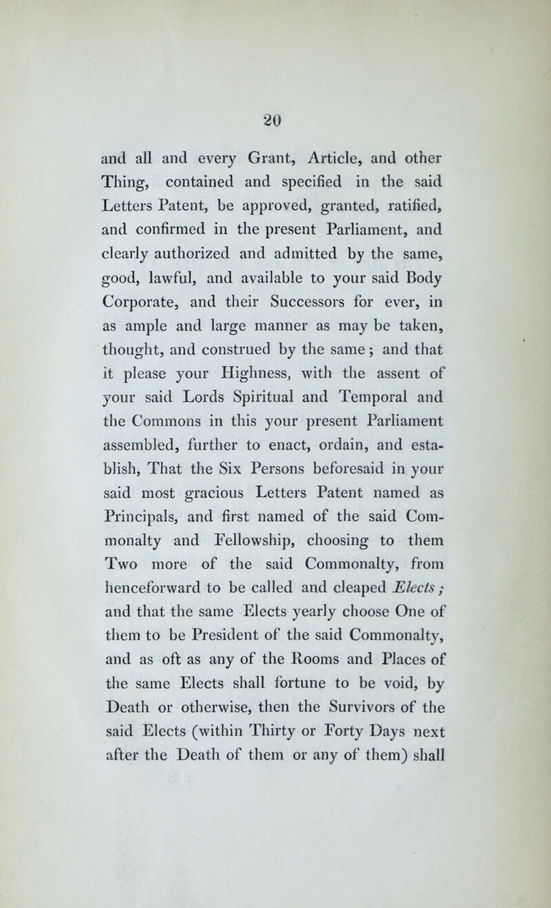 and all and every Grant, Article, and other Thing, contained and specified in the said Letters Patent, be approved, granted, ratified, and confirmed in the present Parliament, and clearly authorized and admitted by the same, good, lawful, and available to your said Body Corporate, and their Successors for ever, in as ample and large manner as may be taken, thought, and construed by the same; and that it please your Highness, with the assent of your said Lords Spiritual and Temporal and the Commons in this your present Parliament assembled, further to enact, ordain, and esta- blish, That the Six Persons beforesaid in your said most gracious Letters Patent named as Principals, and first named of the said Com- monalty and Fellowship, choosing to them Two more of the said Commonalty, from lienceforward to be called and cleaped Elects ; and that the same Elects yearly choose One of them to be President of the said Commonalty, and as oft as any of the Rooms and Places of the same Elects shall fortune to be void, by Death or otherwise, then the Survivors of the said Elects (within Thirty or Forty Days next after the Death of them or any of them) shall