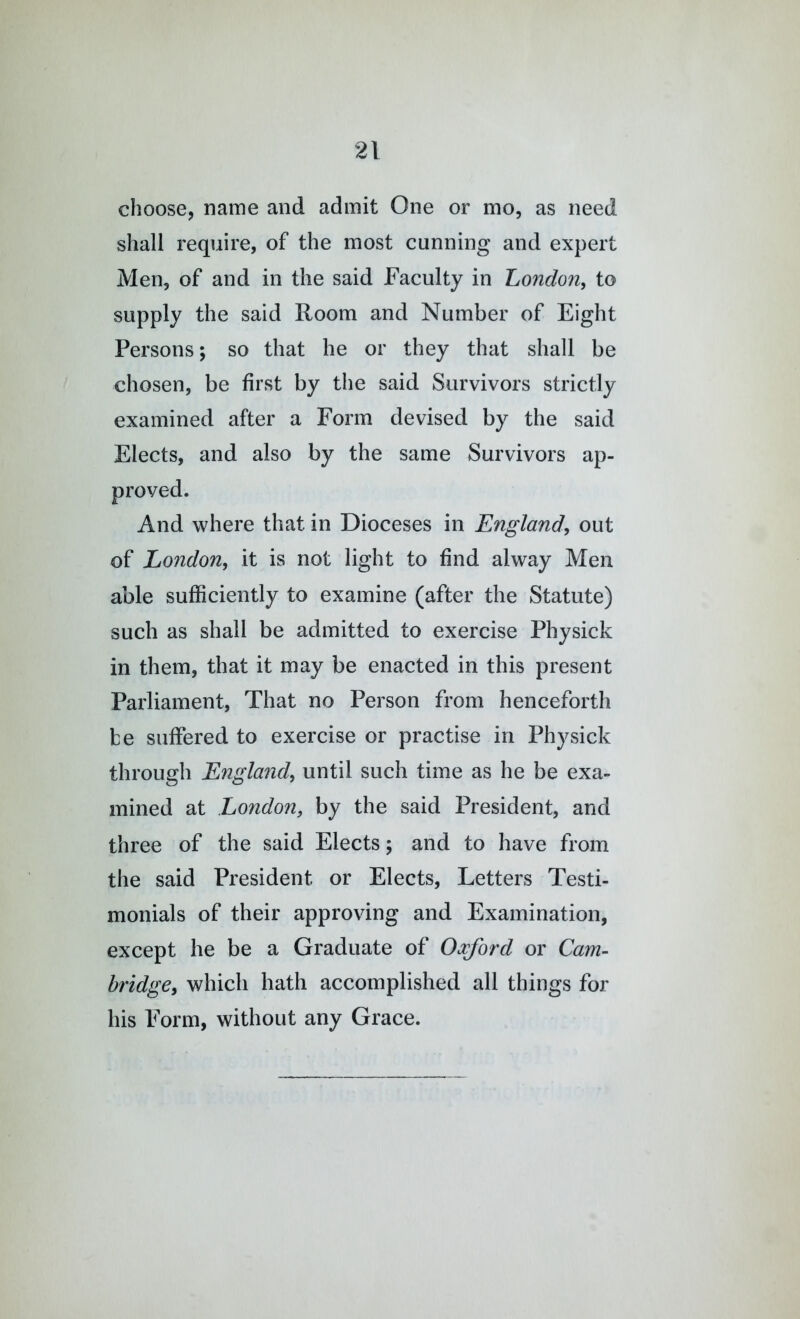 choose, name and admit One or mo, as need shall require, of the most cunning and expert Men, of and in the said Faculty in Londo7i, to supply the said Room and Number of Eight Persons; so that he or they that shall be chosen, be first by the said Survivors strictly examined after a Form devised by the said Elects, and also by the same Survivors ap- proved. And where that in Dioceses in England, out of London, it is not light to find alway Men able sufficiently to examine (after the Statute) such as shall be admitted to exercise Physick in them, that it may be enacted in this present Parliament, That no Person from henceforth be suffered to exercise or practise in Physick through England, until such time as he be exa- mined at London, by the said President, and three of the said Elects; and to have from the said President or Elects, Letters Testi- monials of their approving and Examination, except he be a Graduate of Oxford or Cam- bridge, which hath accomplished all things for his Form, without any Grace.