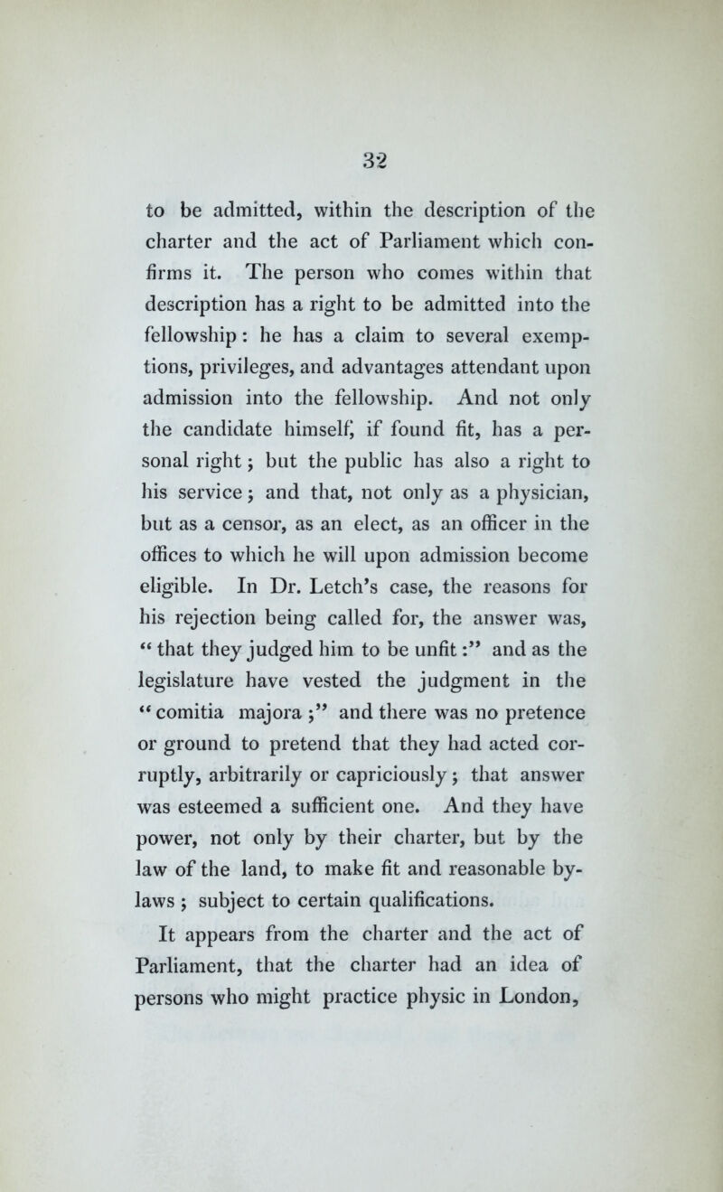 to be admitted, within the description of the charter and the act of Parliament which con- firms it. The person who comes within that description has a right to be admitted into the fellowship: he has a claim to several exemp- tions, privileges, and advantages attendant upon admission into the fellowship. And not only the candidate himself^ if found fit, has a per- sonal right j but the public has also a right to his service; and that, not only as a physician, but as a censor, as an elect, as an officer in the offices to which he will upon admission become eligible. In Dr. Letch’s case, the reasons for his rejection being called for, the answer was, “ that they judged him to be unfitand as the legislature have vested the judgment in the “ comitia majora and there was no pretence or ground to pretend that they had acted cor- ruptly, arbitrarily or capriciously; that answer was esteemed a sufficient one. And they have power, not only by their charter, but by the law of the land, to make fit and reasonable by- laws ; subject to certain qualifications. It appears from the charter and the act of Parliament, that the charter had an idea of persons who might practice physic in London,