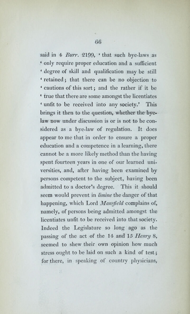 said in 4 Burr. 2199, ‘ that such bye-laws as only require proper education and a sufficient ‘ degree of skill and qualification may be still ‘ retained; that there can be no objection to ‘ cautions of this sort; and the rather if it be ^ true that there are some amongst the licentiates ‘ unfit to be received into any society.’ This brings it then to the question, whether the bye- law now under discussion is or is not to be con- sidered as a bye-law of regulation. It does appear to me that in order to ensure a proper education and a competence in a learning, there cannot be a more likely method than the having spent fourteen years in one of our learned uni- versities, and, after having been examined by persons competent to the subject, having been admitted to a doctor’s degree. This it should seem would prevent in limine the danger of that happening, which Lord Mansfield complains of, namely, of persons being admitted amongst tlie licentiates unfit to be received into that society. Indeed the Legislature so long ago as the passing of the act of the 14 and 15 Henry 8, seemed to shew their own opinion how much stress ought to be laid on such a kind of test; for there, in speaking of country physicians.