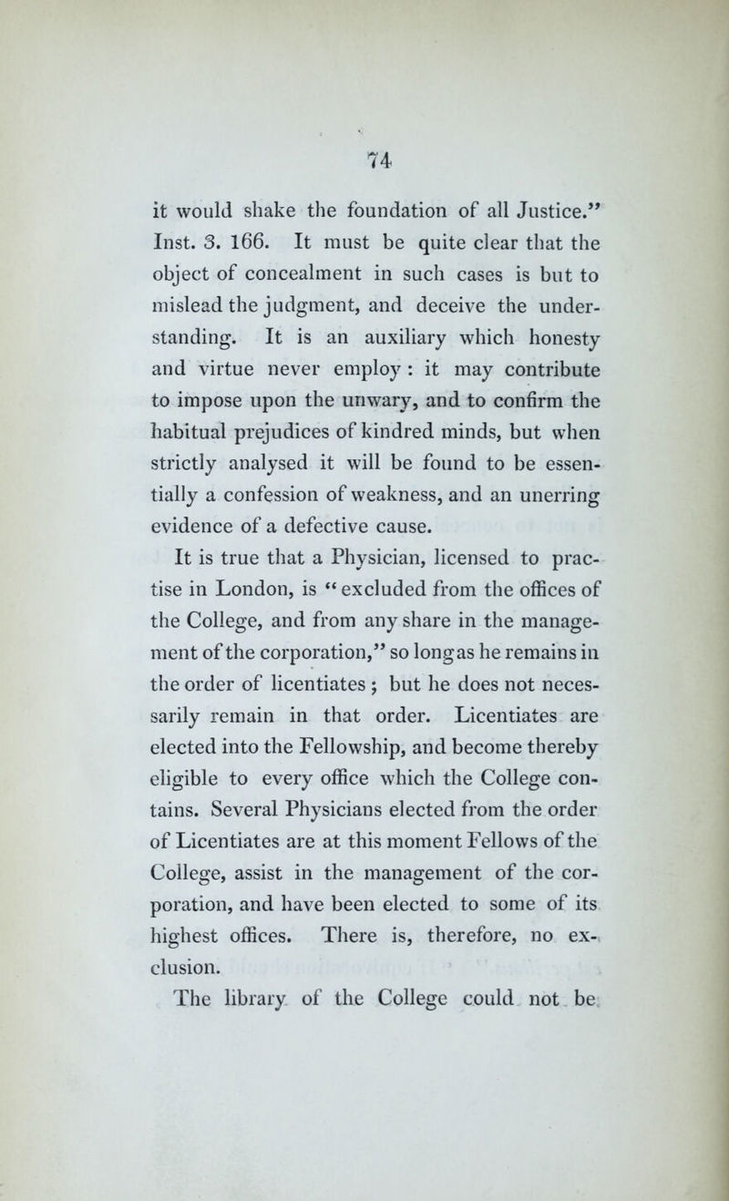 it would shake the foundation of all Justice.’^ Inst. 3. 166. It must be quite clear that the object of concealment in such cases is but to mislead the judgment, and deceive the under- standing. It is an auxiliary which honesty and virtue never employ : it may contribute to impose upon the unwary, and to confirm the habitual prejudices of kindred minds, but when strictly analysed it will be found to be essen- tially a confession of weakness, and an unerring evidence of a defective cause. It is true that a Physician, licensed to prac- tise in London, is “ excluded from the offices of the College, and from any share in the manage- ment of the corporation,^’ so long as he remains in the order of licentiates ; but he does not neces- sarily remain in that order. Licentiates are elected into the Fellowship, and become thereby eligible to every office which the College con- tains. Several Physicians elected from the order of Licentiates are at this moment Fellows of the College, assist in the management of the cor- poration, and have been elected to some of its highest offices. There is, therefore, no ex-, elusion. The library of the College could not.be