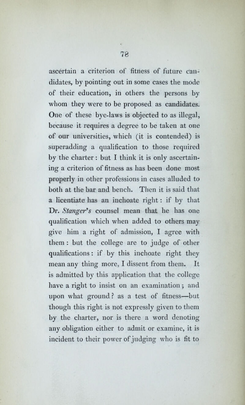 ascertain a criterion of fitness of future Can- didates, by pointing out in some cases the mode of their education, in others the persons by whom they were to be proposed as candidates. One of these bye-laws is objected to as illegal, because it requires a degree to be taken at one of our universities, which (it is contended) is superadding a qualification to those required by the charter: but I think it is only ascertain- ing a criterion of fitness as has been done most properly in other professions in cases alluded to both at the bar and bench. Then it is said that a licentiate has an inchoate right: if by that Dr. Staiiger^s counsel mean that he has one qualification which when added to others may give him a right of admission, I agree with them : but the college are to judge of other qualifications: if by this inchoate right they mean any thing more, I dissent from them. It is admitted by this application that the college have a right to insist on an examination; and upon what ground ? as a test of fitness—but though this right is not expressly given to them by the charter, nor is there a word denoting any obligation either to admit or examine, it is incident to their power of judging who is fit to