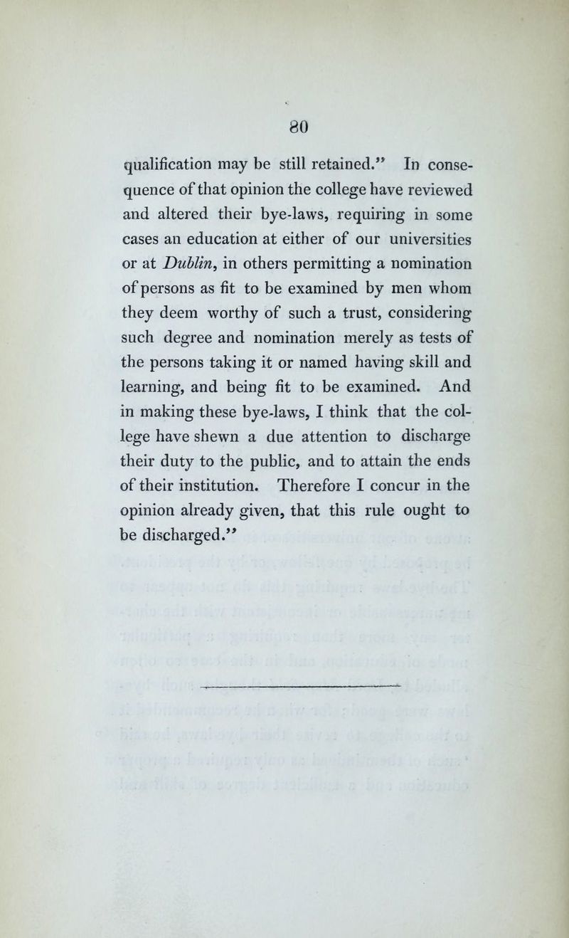 qualification may be still retained.’’ In conse- quence of that opinion the college have reviewed and altered their bye-laws, requiring in some cases an education at either of our universities or at Dublin^ in others permitting a nomination of persons as fit to be examined by men whom they deem worthy of such a trust, considering such degree and nomination merely as tests of the persons taking it or named having skill and learning, and being fit to be examined. And in making these bye-laws, I think that the col- lege have shewn a due attention to discharge their duty to the public, and to attain the ends of their institution. Therefore I concur in the opinion already given, that this rule ought to be discharged.”