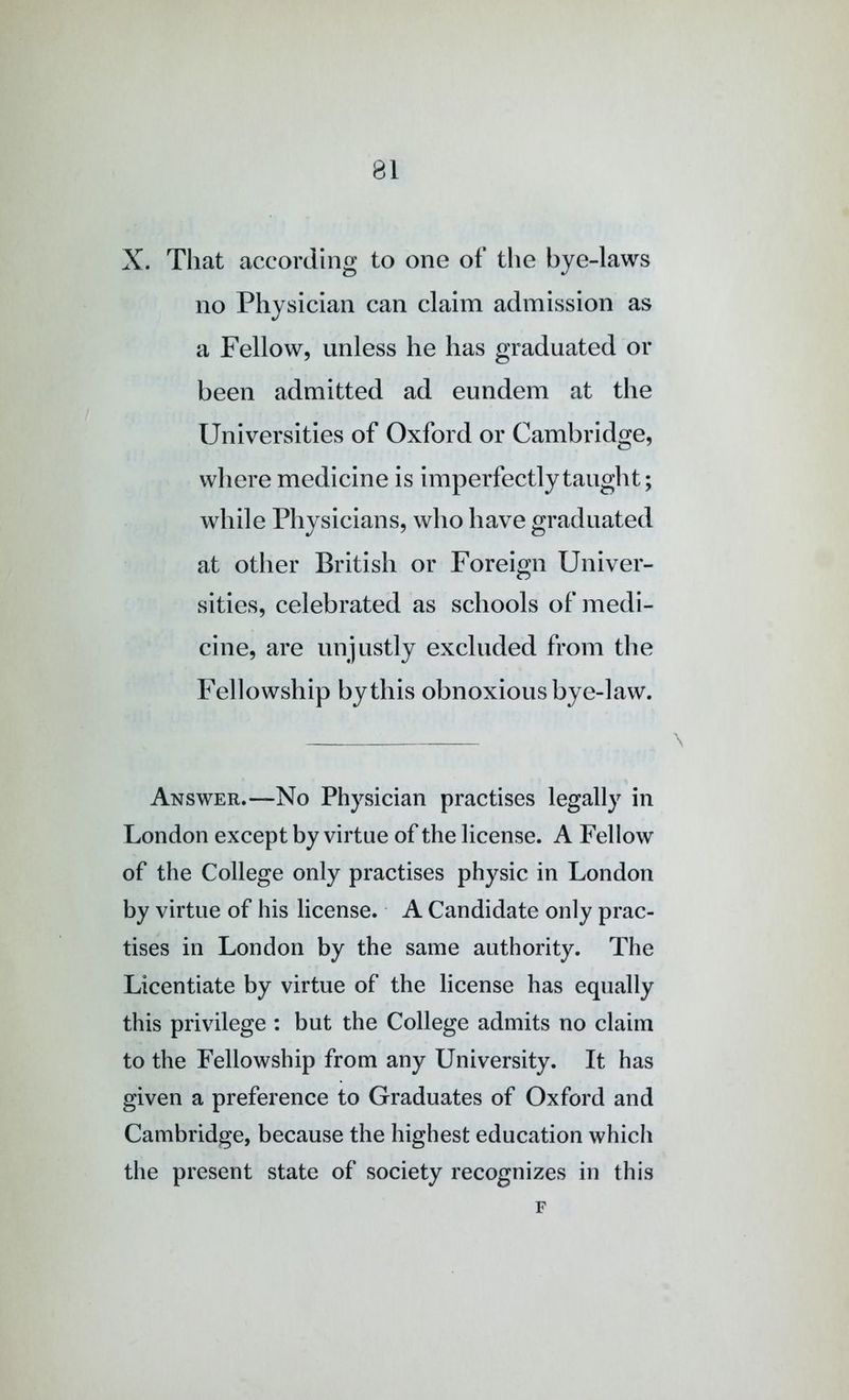 X. That according to one of the bye-laws no Physician can claim admission as a Fellow, unless he has graduated or been admitted ad eundem at the Universities of Oxford or Cambridge, wliere medicine is imperfectly tauglit; while Physicians, who have graduated at other British or Foreign Univer- sities, celebrated as schools of medi- cine, are unjustly excluded from the Fellowship by this obnoxious bye-law. Answer.—No Physician practises legally in London except by virtue of the license. A Fellow of the College only practises physic in London by virtue of his license. A Candidate only prac- tises in London by the same authority. The Licentiate by virtue of the license has equally this privilege : but the College admits no claim to the Fellowship from any University. It has given a preference to Graduates of Oxford and Cambridge, because the highest education which the present state of society recognizes in this F