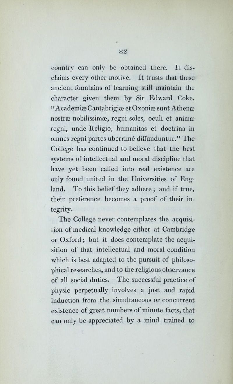 country can only be obtained there. It dis- claims every other motive. It trusts that these ancient fountains of learning still maintain the character given them by Sir Edward Coke. ‘^Academiae Cantabrigiae etOxoniae sunt Athenae nostrae nobilissimae, regni soles, oculi et animae regni, unde Religio, humanitas et doctrina in ornnes regni partes uberrime diffunduntur.” The College has continued to believe that the best systems of intellectual and moral discipline that have yet been called into real existence are only found united in the Universities of Eng- land. To this belief they adhere ; and if true, their preference becomes a proof of their in- tegrity. The College never contemplates the acquisi- tion of medical knowledge either at Cambridge or Oxford; but it does contemplate the acqui- sition of that intellectual and moral condition which is best adapted to the pursuit of philoso- phical researches, and to the religious observance of all social duties. The successful practice of physic perpetually involves a just and rapid induction from the simultaneous or concurrent existence of great numbers of minute facts, that can only be appreciated by a mind trained to