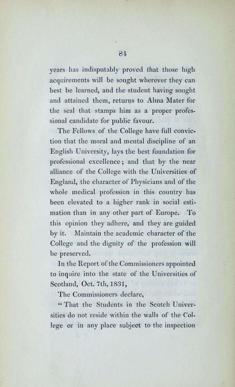 years has indisputably proved that those high acquirements will be sought wherever they can best be learned, and the student having sought and attained them, returns to Alma Mater for the seal that stamps him as a proper profes- sional candidate for public favour. The Fellows of the College have full convic- tion that the moral and mental discipline of an English University, lays the best foundation for professional excellence; and that by the near alliance of the College with the Universities of England, the character of Physicians and of the whole medical profession in this country has been elevated to a higher rank in social esti- mation than in any other part of Europe. To this opinion they adhere, and they are guided by it. Maintain the academic character of the College and the dignity of the profession will be preserved. ]n the Report of the Commissioners appointed to inquire into the state of the Universities of Scotland, Oct. 7th, 1831, The Commissioners declare, “ That the Students in the Scotch Univer- sities do not reside within the walls of the Col- lege or in any place subject to the inspection
