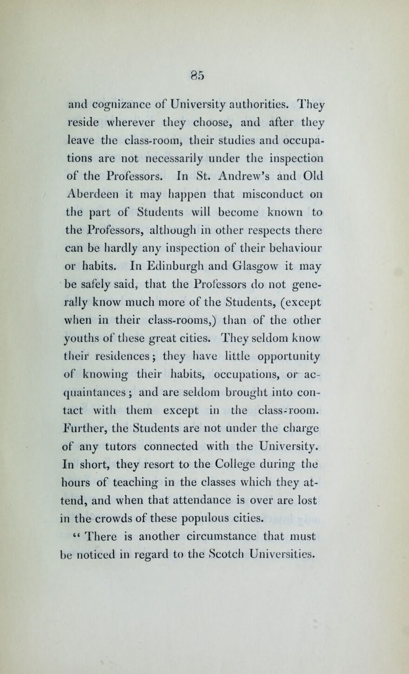 and cognizance of University authorities. They reside wherever tliey choose, and after they leave the class-room, their studies and occupa- tions are not necessarily under the inspection of the Professors. In St. Andrew’s and Old Aberdeen it may happen that misconduct on the part of Students will become known to the Professors, although in other respects there can be hardly any inspection of their behaviour or habits. In Edinburgh and Glasgow it may ■ be safely said, that the Professors do not gene- rally know much more of the Students, (except when in their class-rooms,) than of the other youths of these great cities. They seldom know their residences; they have little opportunity of knowing their habits, occupations, or ac- quaintances ; and are seldom brought into con- tact with them except in the class-room. Further, the Students are not under the charge of any tutors connected with the University. In short, they resort to the College during the hours of teaching in the classes which they at- tend, and when that attendance is over are lost in the crowds of these populous cities. ‘‘ There is another circumstance that must be noticed in regard to the Scotch Universities.