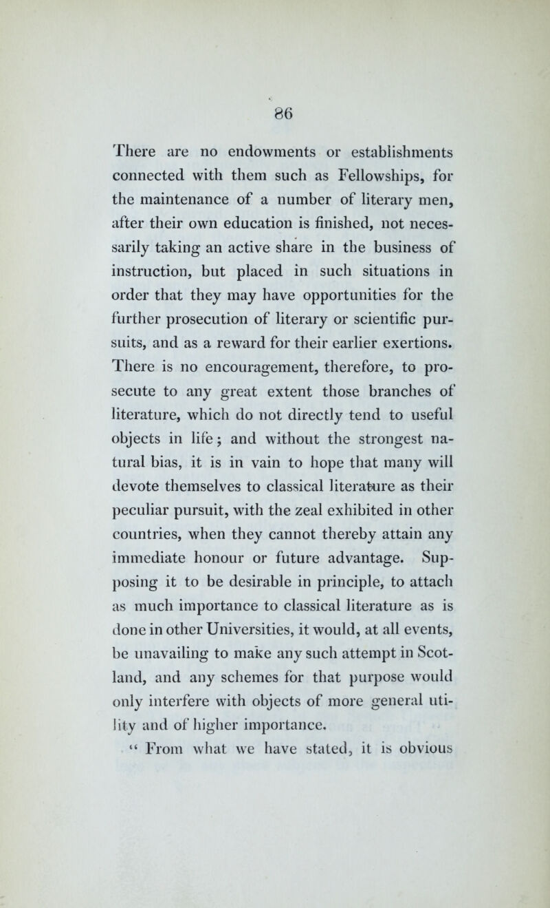 There are no endowments or establishments connected with them such as Fellowships, for the maintenance of a number of literary men, after their own education is finished, not neces- sarily taking an active share in the business of instruction, but placed in such situations in order that they may have opportunities for the further prosecution of literary or scientific pur- suits, and as a reward for their earlier exertions. There is no encouragement, therefore, to pro- secute to any great extent those branches of literature, which do not directly tend to useful objects in life; and without the strongest na- tural bias, it is in vain to hope that many will devote themselves to classical literature as their peculiar pursuit, with the zeal exhibited in other countries, when they cannot thereby attain any immediate honour or future advantage. Sup- posing it to be desirable in principle, to attach as much importance to classical literature as is done in other Universities, it would, at all events, be unavailing to make any such attempt in Scot- land, and any schemes for that purpose would only interfere with objects of more general uti- lity and of higher importance. “ From what we have stated, it is obvious