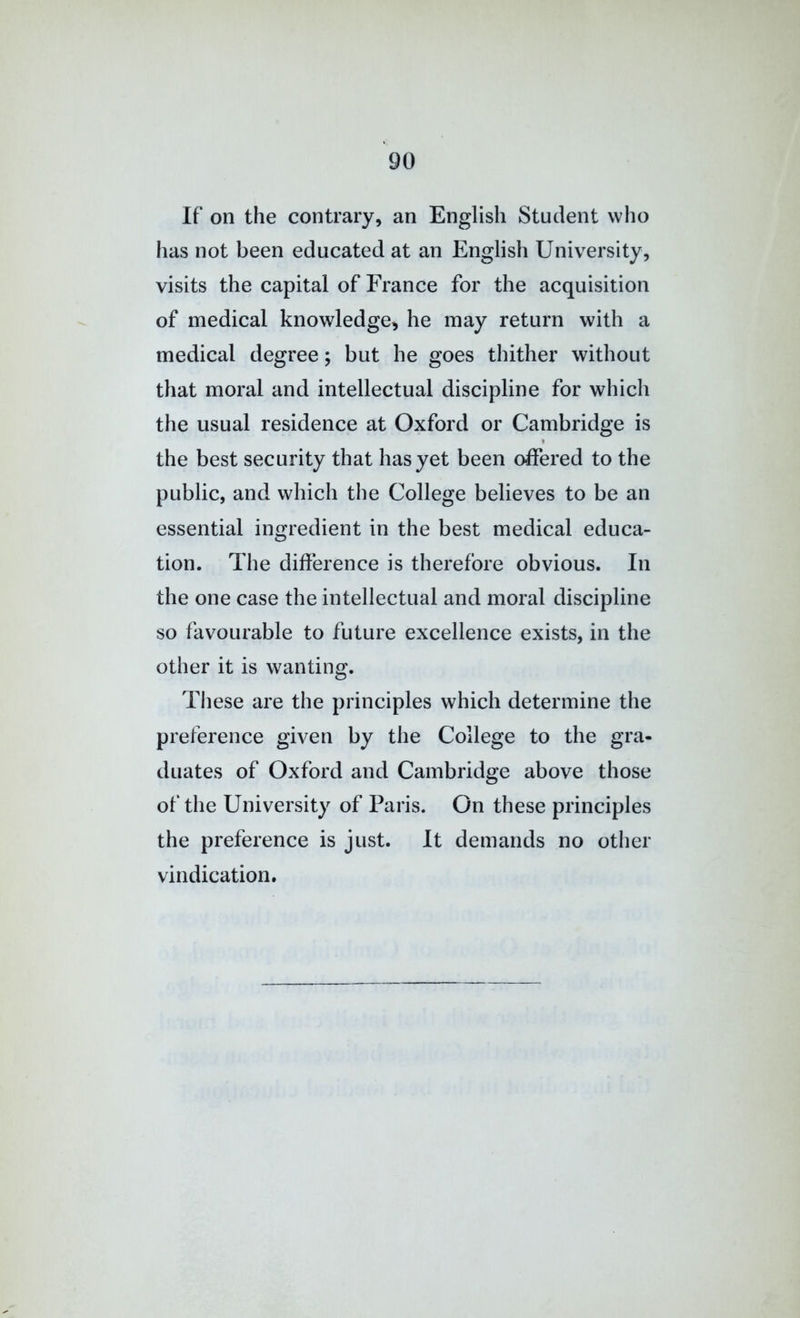 If on the contrary, an English Student who has not been educated at an English University, visits the capital of France for the acquisition of medical knowledge, he may return with a medical degree; but he goes thither without that moral and intellectual discipline for which the usual residence at Oxford or Cambridge is the best security that has yet been offered to the public, and which the College believes to be an essential ingredient in the best medical educa- tion. The difference is therefore obvious. In the one case the intellectual and moral discipline so favourable to future excellence exists, in the other it is wanting. Tliese are the principles which determine the preference given by the College to the gra- duates of Oxford and Cambridge above those of the University of Paris. On these principles the preference is just. It demands no other vindication.