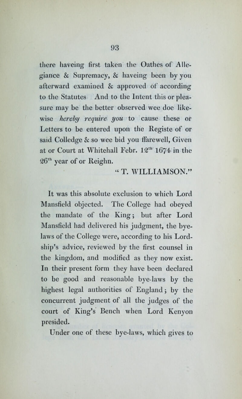 there haveing first taken the Oathes of Alle- giance & Supremacy, & haveing been by you afterward examined & approved of according to the Statutes And to the Intent this or plea- sure may be the better observed wee doe like- wise hereby require you to cause these or Letters to be entered upon the Registe of or said Colledge h so wee bid you ffarewell, Given at or Court at Whitehall Febr. 1674 in the 26'* year of or Reighn. ‘‘ T. WILLIAMSON.’’ It was this absolute exclusion to which Lord Mansfield objected. The College had obeyed the mandate of the King; but after Lord Mansfield had delivered his judgment, the bye- laws of the College were, according to his Lord- ship’s advice, reviewed by the first counsel in the kingdom, and modified as they now exist. In their present form they have been declared to be good and reasonable byedaws by the highest legal authorities of England; by the concurrent judgment of all the judges of the court of King’s Bench when Lord Kenyon presided. Under one of these bye-laws, which gives to