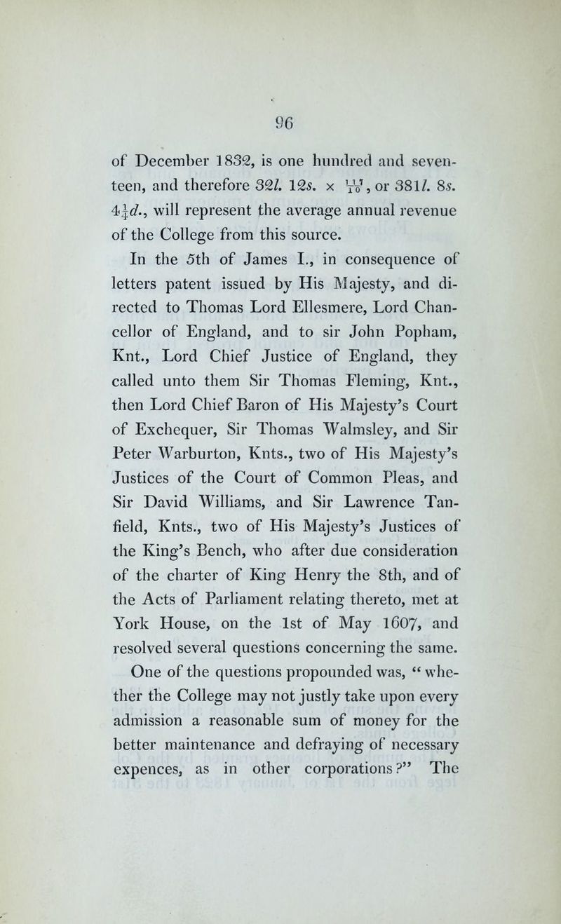 9C) of December 1832, is one hundred and seven- teen, and therefore 32/. 12^. x VV, or 381/. 8s. will represent the average annual revenue of the College from this source. In the 5th of James I., in consequence of letters patent issued by His Majesty, and di- rected to Thomas Lord Ellesmere, Lord Chan- cellor of England, and to sir John Popham, Knt., Lord Chief Justice of England, they called unto them Sir Thomas Fleming, Knt., then Lord Chief Baron of His Majesty’s Court of Exchequer, Sir Thomas Walmsley, and Sir Peter Warburton, Knts., two of His Majesty’s Justices of the Court of Common Pleas, and Sir David Williams, and Sir Lawrence Tan- field, Knts., two of His Majesty’s Justices of the King’s Bench, who after due consideration of the charter of King Henry the 8th, and of the Acts of Parliament relating thereto, met at York House, on the 1st of May I6O7, and resolved several questions concerning the same. One of the questions propounded was, “ whe- ther the College may not justly take upon every admission a reasonable sum of money for the better maintenance and defraying of necessary expences, as in other corporations ?” The