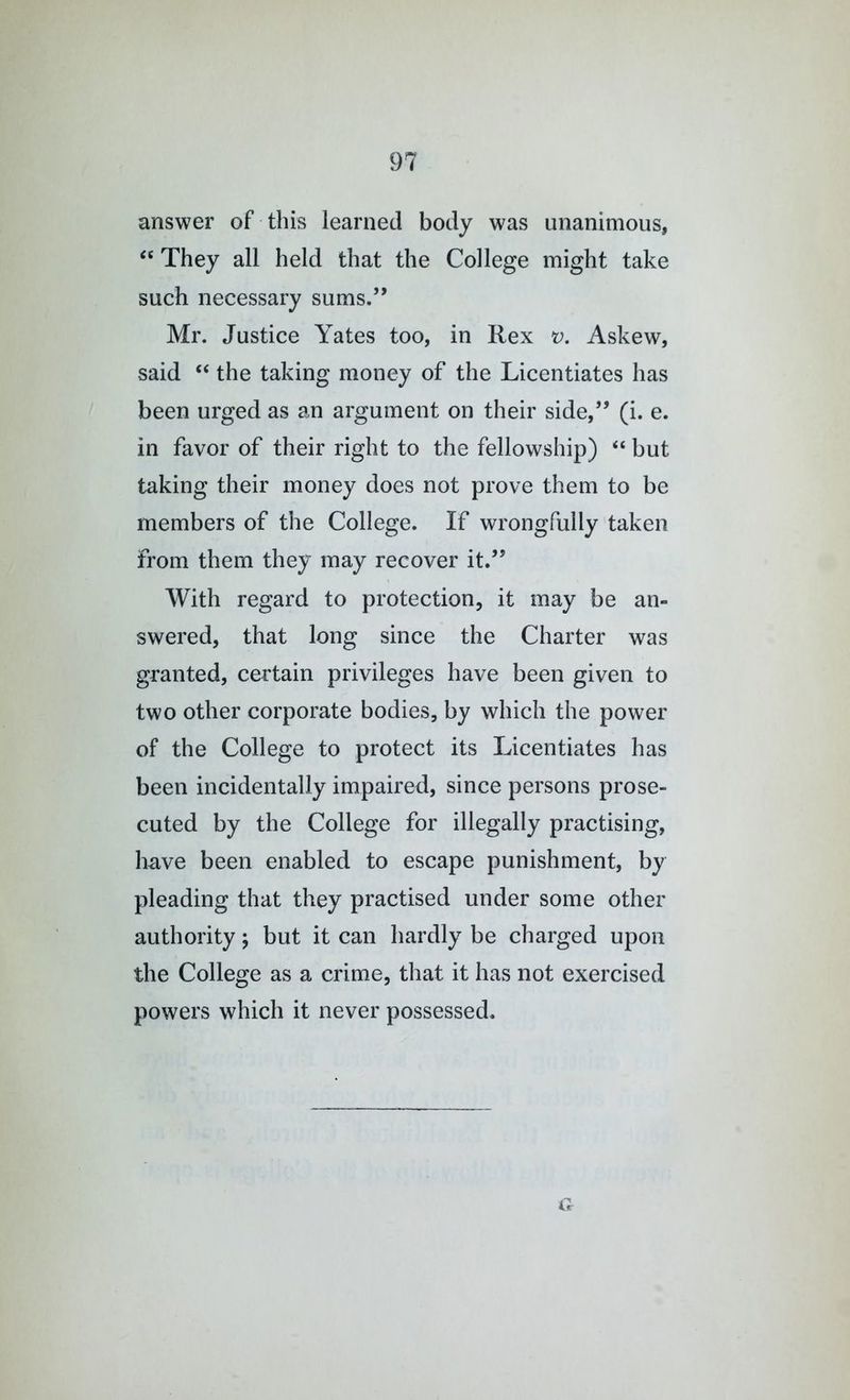 answer of this learned body was unanimous, “ They all held that the College might take such necessary sums.” Mr. Justice Yates too, in Rex v. Askew, said “ the taking money of the Licentiates has been urged as an argument on their side,” (i. e. in favor of their right to the fellowship) “ but taking their money does not prove them to be members of the College. If wrongfully taken from them they may recover it.” With regard to protection, it may be an- swered, that long since the Charter was granted, certain privileges have been given to two other corporate bodies, by which the power of the College to protect its Licentiates has been incidentally impaired, since persons prose- cuted by the College for illegally practising, have been enabled to escape punishment, by pleading that they practised under some other authority; but it can hardly be charged upon the College as a crime, that it has not exercised powers which it never possessed. a