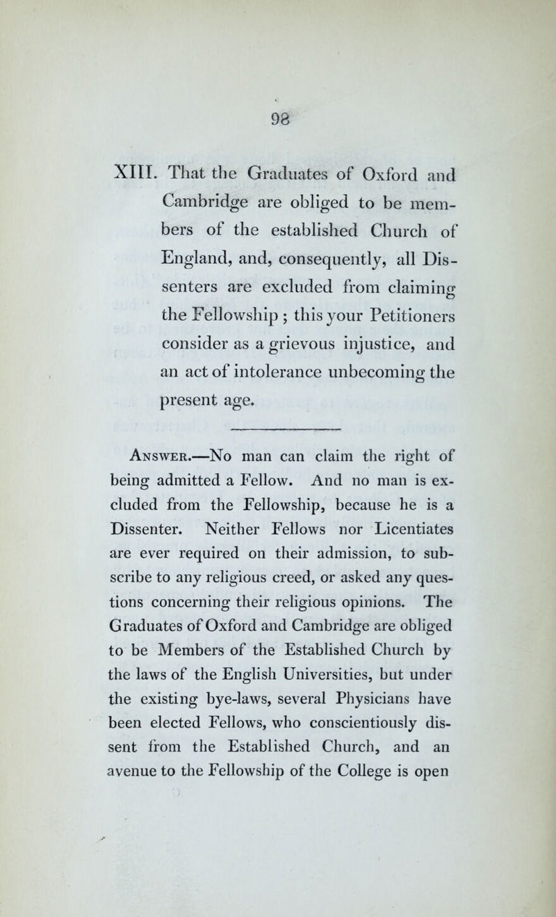 XIII. That tlie Graduates of Oxford and Cambridge are obliged to be mem- bers of the established Church of England, and, consequently, all Dis- senters are excluded from claimin£r o the Fellowship ; this your Petitioners consider as a grievous injustice, and an act of intolerance unbecoming the present age. Answer.—No man can claim the right of being admitted a Fellow. And no man is ex- cluded from the Fellowship, because he is a Dissenter. Neither Fellows nor Licentiates are ever required on their admission, to sub- scribe to any religious creed, or asked any ques- tions concerning their religious opinions. The Graduates of Oxford and Cambridge are obliged to be Members of the Established Church by the laws of the English Universities, but under the existing bye-laws, several Physicians have been elected Fellows, who conscientiously dis- sent from the Established Church, and an avenue to the Fellowship of the College is open
