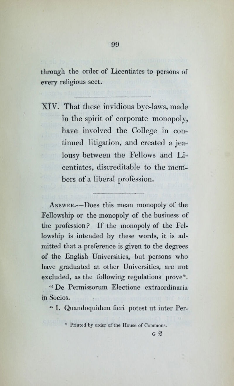 through the order of Licentiates to persons of every religious sect. XIV. That these invidious bye-laws, made in the spirit of corporate monopoly, have involved the College in con- tinued litigation, and created a jea- lousy between the Fellows and Li- centiates, discreditable to the mem- bers of a liberal profession. Answer.—Does this mean monopoly of the Fellowship or the monopoly of the business of the profession ? If the monopoly of the Fel- lowship is intended by these words, it is ad- mitted that a preference is given to the degrees of the English Universities, but persons who have graduated at other Universities, are not excluded, as the following regulations prove^. “ De Permissorum Electione extraordinaria in Socios. 1. Quandoquidem fieri potest ut inter Per- * Printed by order of the House of Commons. G 2