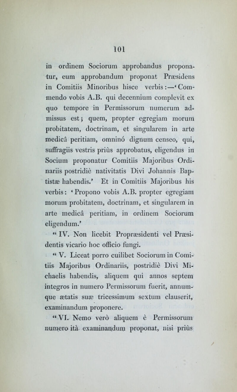 in ordinem Sociorum approbandus propona- tur, eum approbandum proponat Prsesidens in Comitiis Minoribus hisce verbis:—‘ Com- mendo vobis A.B. qiii decennium complevit ex quo tempore in Permissorum numerum ad- missus est; quern, propter egregiam morum probitatem, doctrinam, et singularem in arte medica peritiam, omnino dignum censeo, qui, suffragiis vestris prius approbatus, eligendus in Socium proponatur Comitiis Majoribus Ordi- nariis postridie nativitatis Divi Johannis Bap- tistae habendis.’ Et in Comitiis Majoribus his verbis: ‘ Propono vobis A.B. propter egregiam morum probitatem, doctrinam, et singularem in arte medica peritiam, in ordinem Sociorum eligendum.’ IV. Non licebit Proprsesidenti vel Praesi- dentis vicario hoc officio fungi. V. Liceat porro cuilibet Sociorum in Comi- tiis Majoribus Ordinariis, postridie Divi Mi- chaelis habendis, aliquem qui annos septem integros in numero Permissorum fuerit, annum- que aetatis suae tricessimum sextum clauserit, examinandum proponere. “ VI. Nemo verb aliquem e Permissorum numero ita examinandum proponat, nisi prius