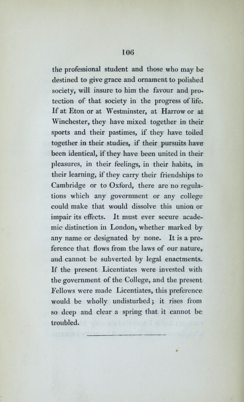 the professional student and those who may be destined to give grace and ornament to polished society, will insure to him the favour and pro- tection of that society in the progress of life. If at Eton or at Westminster, at Harrow or at Winchester, they have mixed together in their sports and their pastimes, if they have toiled together in their studies, if their pursuits have been identical, if they have been united in their pleasures, in their feelings, in their habits, in their learning, if they carry their friendships to Cambridge or to Oxford, there are no regula- tions which any government or any college could make that would dissolve this union or impair its effects. It must ever secure acade- mic distinction in London, whether marked by any name or designated by none. It is a pre- ference that flows from the laws of our nature, and cannot be subverted by legal enactments. If the present Licentiates were invested with the government of the College, and the present Fellows were made Licentiates, this preference would be wholly undisturbed; it rises from so deep and clear a spring that it cannot be troubled.