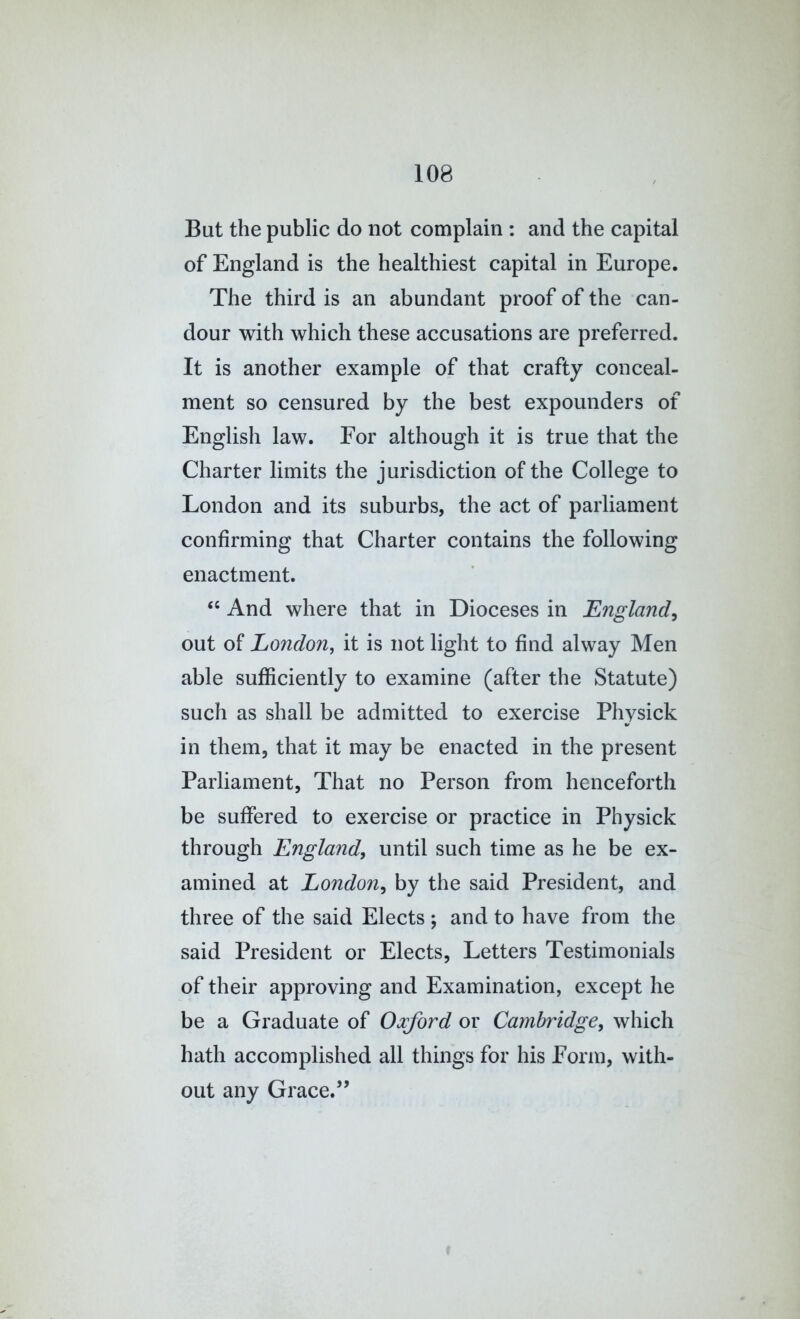 But the public do not complain : and the capital of England is the healthiest capital in Europe. The third is an abundant proof of the can- dour with which these accusations are preferred. It is another example of that crafty conceal- ment so censured by the best expounders of English law. For although it is true that the Charter limits the jurisdiction of the College to London and its suburbs, the act of parliament confirming that Charter contains the following enactment. “ And where that in Dioceses in England^ out of London, it is not light to find alway Men able sufficiently to examine (after the Statute) such as shall be admitted to exercise Physick in them, that it may be enacted in the present Parliament, That no Person from henceforth be suffered to exercise or practice in Physick through England, until such time as he be ex- amined at London, by the said President, and three of the said Elects ; and to have from the said President or Elects, Letters Testimonials of their approving and Examination, except he be a Graduate of Oxford or Cambridge, which hath accomplished all things for his Form, with- out any Grace.”