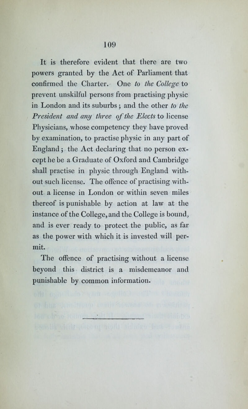 It is therefore evident that there are two powers granted by the Act of Parliament that confirmed the Charter. One to the College to prevent unskilful persons from practising physic in London and its suburbs ; and the other to the President and any three of the Elects to license Physicians, whose competency they have proved by examination, to practise physic in any part of England; the Act declaring that no person ex- cept he be a Graduate of Oxford and Cambridge shall practise in physic through England with- out such license. The offence of practising with- out a license in London or within seven miles thereof is punishable by action at law at the instance of the College, and the College is bound, and is ever ready to protect the public, as far as the power with which it is invested will per- mit. The offence of practising without a license beyond this ■ district is a misdemeanor and punishable by common information.