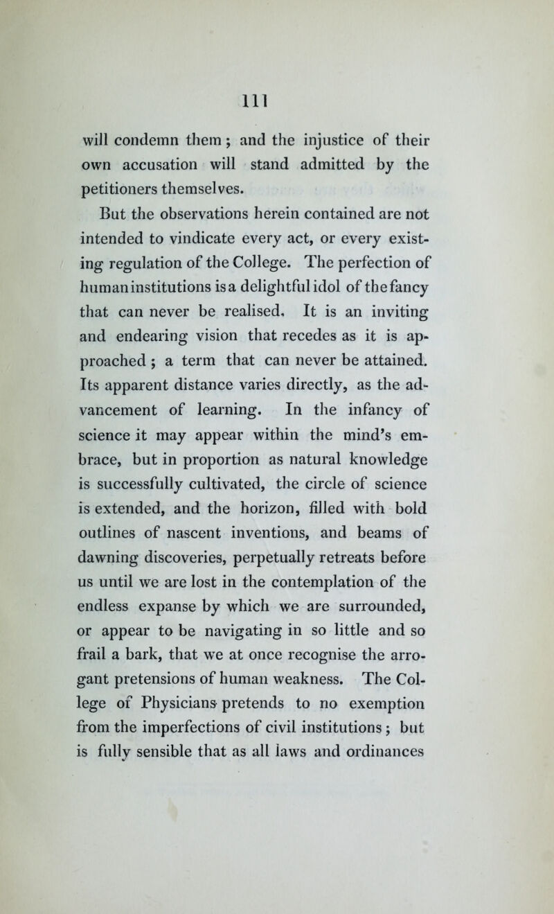 will condemn them; and the injustice of their own accusation will stand admitted by the petitioners themselves. But the observations herein contained are not intended to vindicate every act, or every exist- ing regulation of the College. The perfection of human institutions is a delightful idol of the fancy that can never be realised. It is an inviting and endearing vision that recedes as it is ap- proached ; a term that can never be attained. Its apparent distance varies directly, as the ad- vancement of learning. In the infancy of science it may appear within the mind’s em- brace, but in proportion as natural knowledge is successfully cultivated, the circle of science is extended, and the horizon, filled with bold outlines of nascent inventions, and beams of dawning discoveries, perpetually retreats before us until we are lost in the contemplation of the endless expanse by which we are surrounded, or appear to be navigating in so little and so frail a bark, that we at once recognise the arro- gant pretensions of human weakness. The Col- lege of Physicians pretends to no exemption from the imperfections of civil institutions; but is fully sensible that as all laws and ordinances