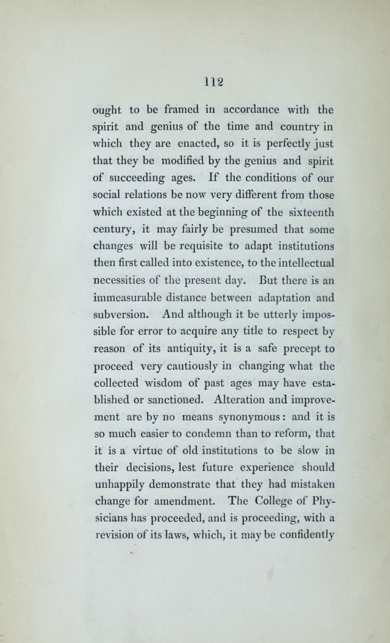 ought to be framed in accordance with the spirit and genius of the time and country in which they are enacted, so it is perfectly just that they be modified by the genius and spirit of succeeding ages. ’ If the conditions of our social relations be now very different from those which existed at the beginning of the sixteenth century, it may fairly be presumed that some changes will be requisite to adapt institutions then first called into existence, to the intellectual necessities of the present day. But there is an immeasurable distance between adaptation and subversion. And although it be utterly impos- sible for error to acquire any title to respect by reason of its antiquity, it is a safe precept to proceed very cautiously in changing what the collected wisdom of past ages may have esta- blished or sanctioned. Alteration and improve- ment are by no means synonymous: and it is so much easier to condemn than to reform, that it is a virtue of old institutions to be slow in their decisions, lest future experience should unhappily demonstrate that they had mistaken change for amendment. The College of Phy- sicians has proceeded, and is proceeding, with a revision of its laws, which, it may be confidently