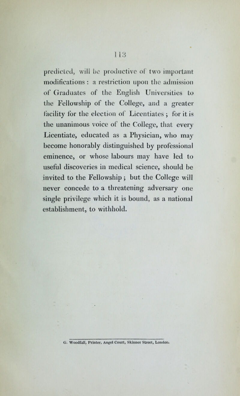 predicted, will l)e productive of two important modifications : a restriction upon the admission of Graduates of the English Universities to the Fellowship of the College, and a greater facility for the election of Licentiates ; for it is the unanimous voice of the College, that every Licentiate, educated as a Physician, who may become honorably distinguished by professional eminence, or whose labours may have led to useful discoveries in medical science, should be invited to the Fellowship ; but the College will never concede to a threatening adversary one single privilege which it is bound, as a national establishment, to withhold. G. Woodfall, Printer, Angel Court, Skinner Street, London.