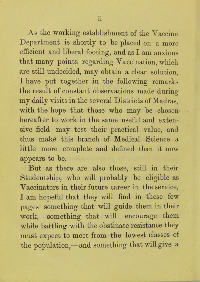 As the working establishment of the Vaccine Department is shortly to be placed on a more efficient and liberal footing, and as I am anxious that many points regarding Vaccination, which are still undecided, may obtain a clear solution, I have put together in the following remarks the result of constant observations made during my daily visits in the several Districts of Madras, with the hope that those who may be chosen hereafter to work in the same useful and exten- sive field may test their practical value, and thus make this branch of Medical Science a little more complete and defined than it now appears to be. But as there are also those, still in their Studentship, who will probably be eligible as Vaccinators in their future career in the service, I am hopeful that they will find in these few pages something that will guide them in their work,—something that will encourage them while battling with the obstinate resistance they must expect to meet from the lowest classes of the population,—and something that will give a