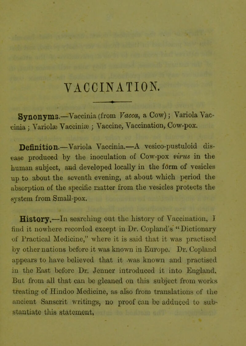 VACCINATION. Synonyms.—Vaccinia (from Vacca, a Cow); Variola Vac- cinia ; Variolas Vaccinias; Vaccine, Vaccination, Cow-pox. Definition.—Variola Vaccinia.—A vesico-pustuloid dis- ease produced by the inoculation of Cow-pox virus in the human subject, and developed locally in the form of vesicles up to about the seventh evening, at about which period the absorption of the specific matter from the vesicles protects the system from Small-pox. History,—In searching out the history of Vaccination, I find it nowhere recorded except in Dr. Copland’s “Dictionary of Practical Medicine,” where it is said that it was practised by other nations before it was known in Europe. Dr. Copland appears to have believed that it -was known and practised in the East before Dr. Jenner introduced it into England, But from all that can be gleaned on this subject from works treating of Hindoo Medicine, as also from translations of the ancient Sanscrit writings, no proof can be adduced to sub- stantiate this statement,