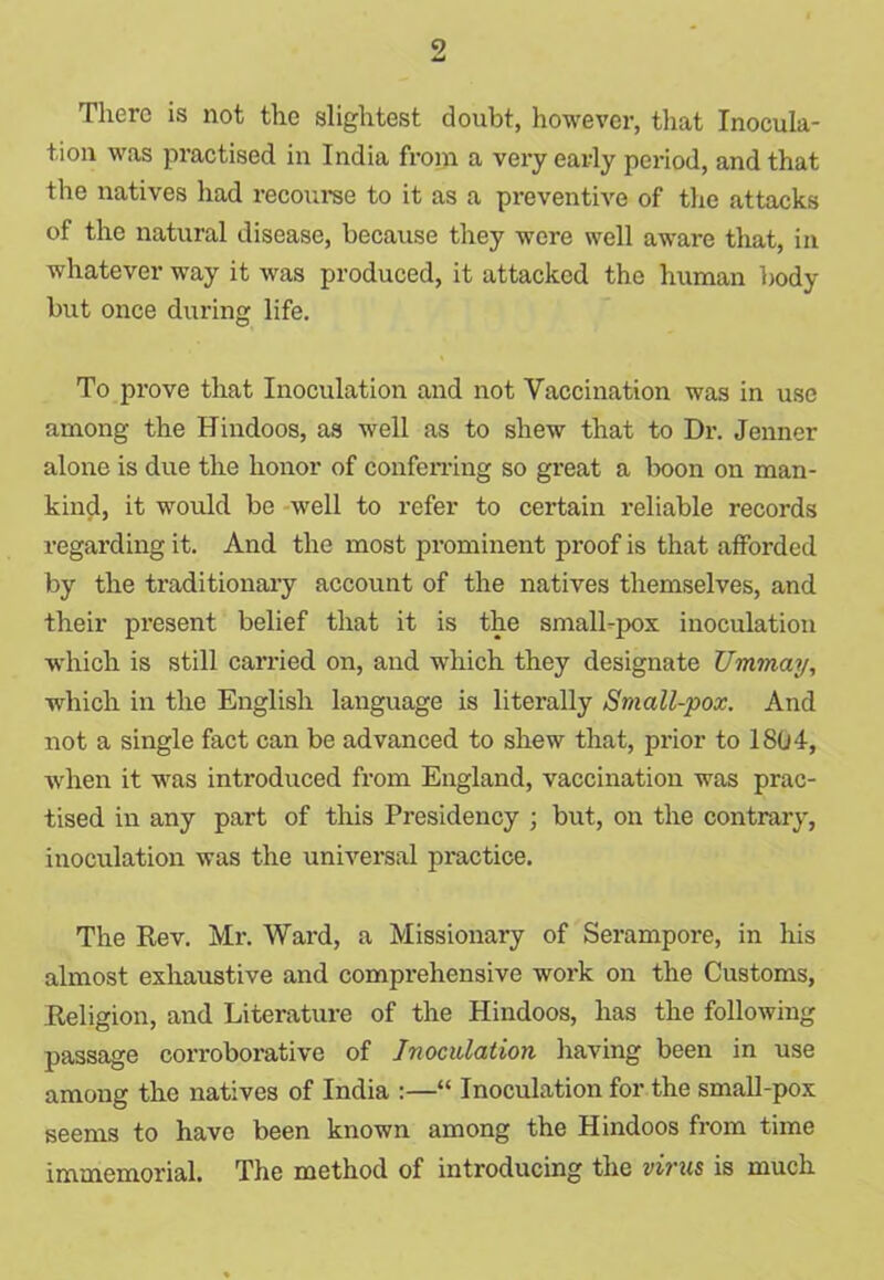 There is not the slightest doubt, however, that Inocula- tion was practised in India from a very early period, and that the natives had recourse to it as a preventive of the attacks of the natural disease, because they were well aware that, in whatever way it was produced, it attacked the human body but once during life. To prove that Inoculation and not Vaccination was in use among the Hindoos, as well as to shew that to Dr. Jenner alone is due the honor of conferring so great a boon on man- kind, it would be well to refer to certain reliable records regarding it. And the most prominent proof is that afforded by the traditionary account of the natives themselves, and their present belief that it is the small-pox inoculation which is still carried on, and which they designate Ummay, which in the English language is literally Small-pox. And not a single fact can be advanced to shew that, prior to 1804, when it was introduced from England, vaccination was prac- tised in any part of this Presidency ; but, on the contrary, inoculation was the universal practice. The Rev. Mr. Ward, a Missionary of Serampore, in his almost exhaustive and comprehensive work on the Customs, Religion, and Literature of the Hindoos, has the following passage corroborative of Inoculation having been in use among the natives of India :—“ Inoculation for the small-pox seems to have been known among the Hindoos from time immemorial. The method of introducing the virus is much