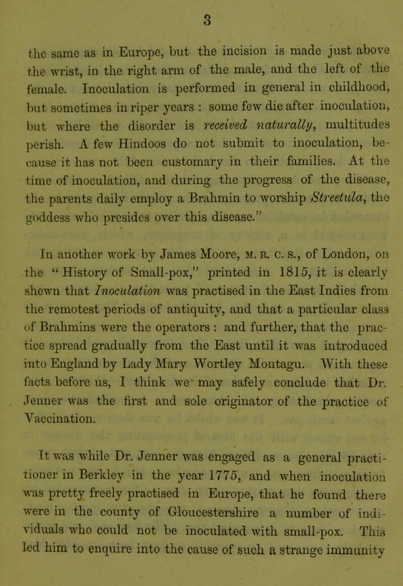 the same as in Europe, but the incision is made just above the wrist, in the right arm of the male, and the left of the female. Inoculation is performed in general in childhood, but sometimes in riper years : some few die after inoculation, but where the disorder is received naturally, multitudes perish. A few Hindoos do not submit to inoculation, be- cause it has not been customary in their families. At the time of inoculation, and during the progress of the disease, the parents daily employ a Brahmin to worship Streetula, the goddess who presides over this disease.” In another work by James Moore, m. r. c. s., of London, on the “ History of Small-pox,” printed in 1815, it is clearly shewn that Inoculation was practised in the East Indies from the remotest periods of antiquity, and that a particular class of Brahmins were the operators : and further, that the prac- tice spread gradually from the East until it was introduced into England by Lady Mary Wortley Montagu. With these facts before us, I think we may safely conclude that Dr. Jenner was the first and sole originator of the practice of Vaccination. It was while Dr. Jenner was engaged as a general practi- tioner in Berkley in the year 1775, and when inoculation was pretty freely practised in Europe, that he found there were in the county of Gloucestershire a number of indi- viduals who could not be inoculated with smallpox. This led him to enquire into the cause of such a strange immunity
