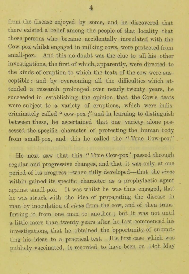 from the disease enjoyed by some, and he discovered that there existed a belief among the people of that locality that those persons who became accidentally inoculated with the Cow-pox whilst engaged in milking cows, were protected from small-pox. And this no doubt was the clue to all his other investigations, the first of which, apparently, were directed to the kinds of eruption to which the teats of the cow were sus- ceptible : and by overcoming all the difficulties which at- tended a research prolonged over nearly twenty years, he succeeded in establishing the opinion that the Cow’s teats were subject to a variety of eruptions, which were indis- criminately called “ cow-pox and in learning to distinguish between these, he ascertained that one variety alone pos- sessed the specific character of protecting the human body from small-pox, and this he called the “ True Cow-pox.” He next saw that this “ True Cow-pox” passed through regular and pi’ogressive changes, and that it was only at one period of its progress—when fully developed—that the virus within gained its specific character as a prophylactic agent against small-pox. It was whilst he was thus engaged, that he was struck writh the idea of propagating the disease in man by inoculation of virus from the cow, and of then trans- ferring it from one man to another ; but it was not until a little more than twenty years after he first commenced his investigations, that he obtained the opportunity of submit- ting his ideas to a practical test. His first case which was publicly vaccinated, is recorded to have been on 14th May