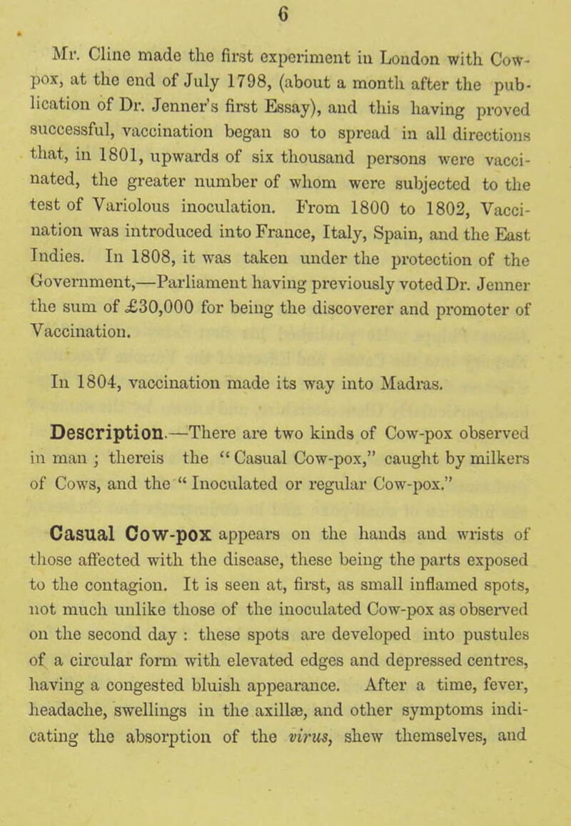 Mr. Cline made the first experiment in London with Cow- pox, at the end of July 1798, (about a month after the pub- lication of Dr. Jenner’s first Essay), and this having proved successful, vaccination began so to spread in all directions that, in 1801, upwards of six thousand persons were vacci- nated, the greater number of whom were subjected to the test of Variolous inoculation. From 1800 to 1802, Vacci- nation was introduced into France, Italy, Spain, and the East Indies. In 1808, it was taken under the protection of the Government,—Parliament having previously voted Dr. Jenner the sum of £30,000 for being the discoverer and promoter of Vaccination. In 1804, vaccination made its way into Madras. Description.—There are two kinds of Cow-pox observed in man ; thereis the “ Casual Cow-pox,” caught by milkers of Cows, and the “ Inoculated or regular Cow-pox.” Casual Cow-pox appears on the hands and wrists of those affected with the disease, these being the parts exposed to the contagion. It is seen at, first, as small inflamed spots, not much unlike those of the inoculated Cow-pox as observed on the second day : these spots are developed into pustules of a circular form with elevated edges and depressed centres, having a congested bluish appearance. After a time, fever, headache, swellings in the axillae, and other symptoms indi- cating the absorption of the virus, shew themselves, and