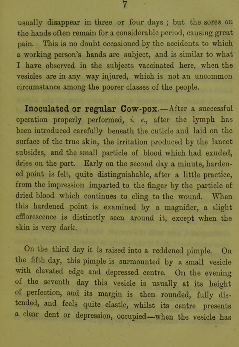 usually disappear in three or four days ; but the sores on the hands often remain for a considerable period, causing great pain. This is no doubt occasioned by the accidents to which a working person’s hands are subject, and is similar to -what I have observed in the subjects vaccinated here, when the vesicles are hi any way injured, which is not an uncommon circumstance among the poorer classes of the people. Inoculated or regular Cow-pox.—After a successful operation properly performed, i. e., after the lymph has been introduced carefully beneath the cuticle and laid on the surface of the true skin, the irritation produced by the lancet subsides, and the small particle of blood which had exuded, dries on the part. Early on the second day a minute, harden- ed point is felt, quite distinguishable, after a little practice, from the impression imparted to the finger by the particle of dried blood which continues to cling to the wound. When this hardened point is examined by a magnifier, a slight efflorescence is distinctly seen around it, except when the skin is very dark. On the third day it is raised into a reddened pimple. On the fifth day, this pimple is surmounted by a small vesicle with elevated edge and depressed centre. On the evening of the seventh day this vesicle is usually at its height of perfection, and its margin is then rounded, fully dis- tended, and feels quite elastic, whilst its centre presents a clear dent or depression, occupied—when the vesicle has