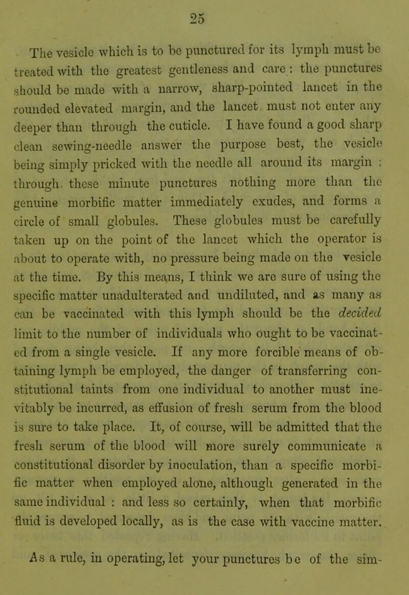 The vesicle which is to be punctured for its lymph must be treated with the greatest gentleness and care : the punctures should be made with a narrow, sharp-pointed lancet in the rounded elevated margin, and the lancet must not enter any deeper than through the cuticle. I have found a good sharp clean sewing-needle answer the purpose best, the vesicle being simply pricked with the needle all around its margin : through, these minute punctures nothing more than the genuine morbific matter immediately exudes, and forms a circle of small globules. These globules must be carefully taken up on the point of the lancet which the operator is about to operate with, no pressure being made on the vesicle at the time. By this means, I think we are sure of using the specific matter unadulterated and undiluted, and as many as can be vaccinated with this lymph should be the decided limit to the number of individuals who ought to be vaccinat- ed from a single vesicle. If any more forcible means of ob- taining lymph be employed, the danger of transferring con- stitutional taints from one individual to another must ine- vitably be incurred, as effusion of fresh serum from the blood is sure to take place. It, of course, will be admitted that the fresh serum of the blood will more surely communicate a constitutional disorder by inoculation, than a specific morbi- fic matter when employed alone, although generated in the same individual : and less so certainly, when that morbific fluid is developed locally, as is the case with vaccine matter. As a rule, in operating, let your punctures be of the sim-