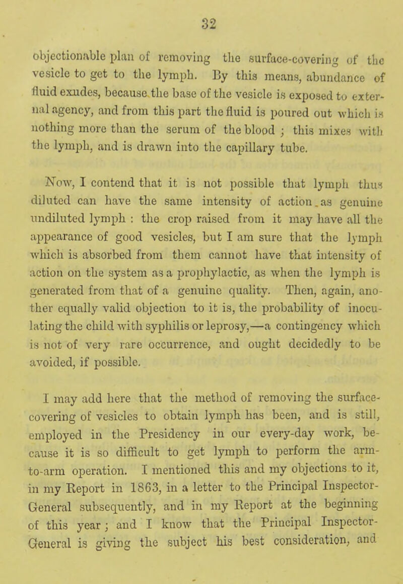 objectionable plan of removing the surface-covering of the vesicle to get to the lymph. By this means, abundance of fluid exudes, because.the base of the vesicle is exposed to exter- nal agency, and from this part the fluid is poured out which is nothing more than the serum of the blood; this mixes with the lymph, and is drawn into the capillary tube. Now, I contend that it is not possible that lymph thus diluted can have the same intensity of action.as genuine undiluted lymph : the crop raised from it may have all the appearance of good vesicles, but I am sure that the lymph which is absorbed from them cannot have that intensity of action on the system as a prophylactic, as when the lymph is generated from that of a genuine quality. Then, again, ano- ther equally valid objection to it is, the probability of inocu- lating the child with syphilis or leprosy,—a contingency which is not of very rare occurrence, and ought decidedly to be avoided, if possible. I may add here that the method of removing the surface- covering of vesicles to obtain lymph has been, and is still, employed in the Presidency in our every-day work, be- cause it is so difficult to get lymph to perform the arm- to-arm operation. I mentioned this and my objections to it, in my Keport in 1863, in a letter to the Principal Inspector- General subsequently, and in my Report at the beginning of this year; and I know that the Principal Inspector- General is giving the subject his best consideration, and