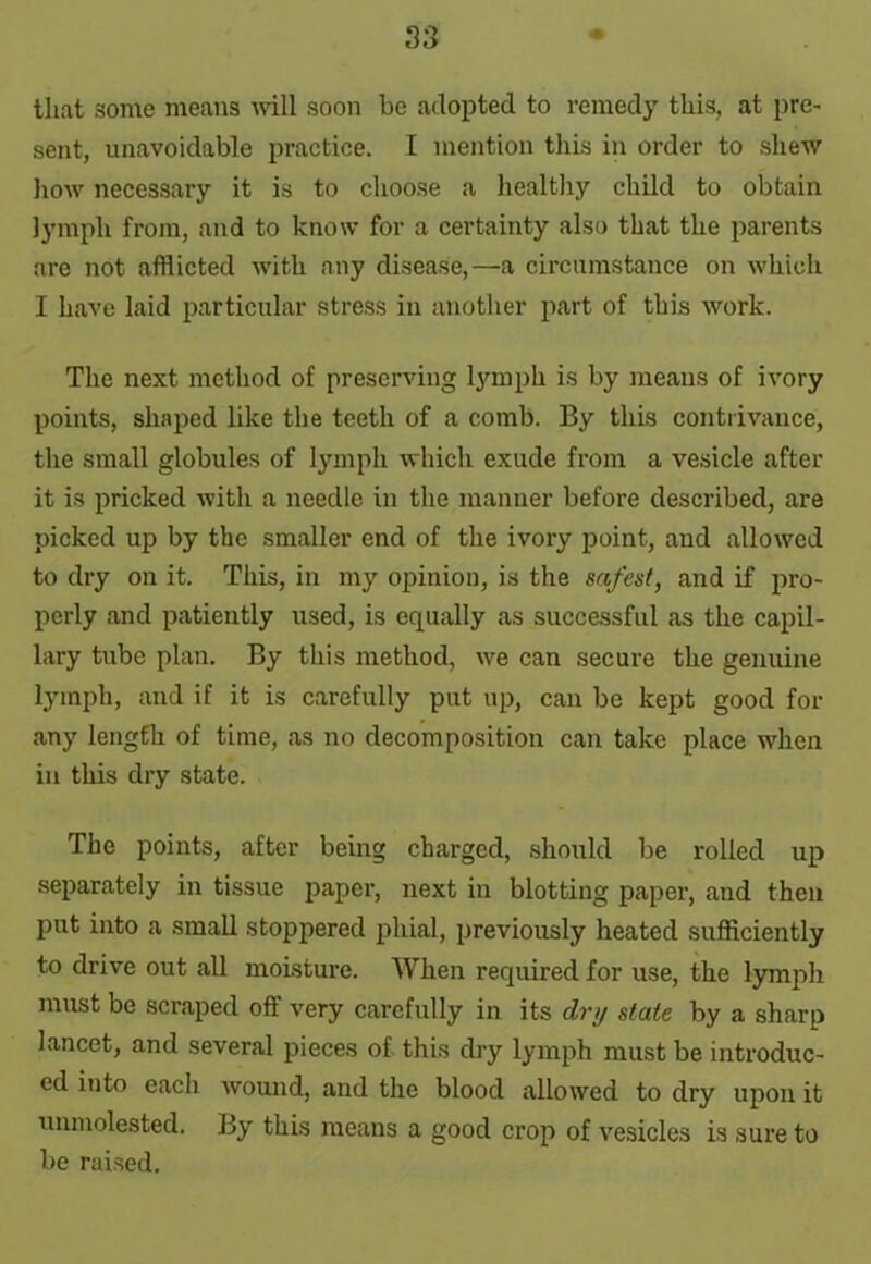 that some means will soon be adopted to remedy this, at pre- sent, unavoidable practice. I mention this in order to shew how necessary it is to choose a healthy child to obtain lymph from, and to know for a certainty also that the parents are not afflicted with any disease,—a circumstance on which I have laid particular stress in another part of this work. The next method of preserving lymph is by means of ivory points, shaped like the teeth of a comb. By this contrivance, the small globules of lymph which exude from a vesicle after it is pricked with a needle in the manner before described, are picked up by the smaller end of the ivory point, and allowed to dry on it. This, in my opinion, is the safest, and if pro- perly and patiently used, is equally as successful as the capil- lary tube plan. By this method, we can secure the genuine lymph, and if it is carefully put up, can be kept good for any length of time, as no decomposition can take place when in this dry state. The points, after being charged, should be rolled up separately in tissue paper, next in blotting paper, and then put into a small stoppered phial, previously heated sufficiently to drive out all moisture. When required for use, the lymph must be scraped off very carefully in its dry state by a sharp lancet, and several pieces of this dry lymph must be introduc- ed into each wound, and the blood allowed to dry upon it unmolested. By this means a good crop of vesicles is sure to be raised.