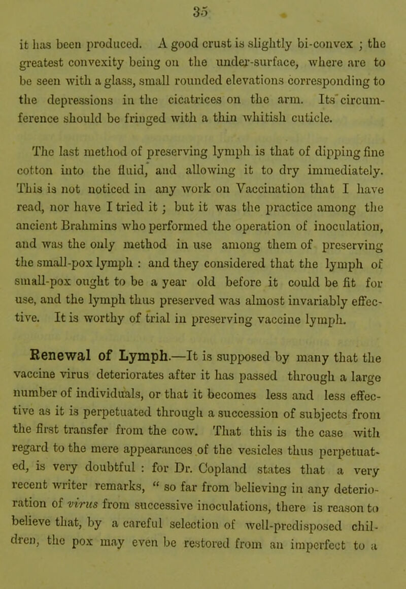 it luis been produced. A good crust is slightly bi-convex ; the greatest convexity being on the under-surface, where are to be seen with a glass, small rounded elevations corresponding to the depressions in the cicatrices on the arm. Its’circum- ference should be fringed with a thin whitish cuticle. The last method of preserving lymph is that of dipping fine cotton into the fluid, and allowing it to dry immediately. This is not noticed in any work on Vaccination that I have read, nor have I tried it; but it was the practice among the ancient Brahmins who performed the operation of inoculation, and was the only method in use among them of preserving the small-pox lymph : and they considered that the lymph of small-pox ought to be a year old before it could be fit for use, and the lymph thus preserved was almost invariably effec- tive. It is worthy of trial in preserving vaccine lymph. Renewal Of Lymph.—It is supposed by many that the vaccine virus deteriorates after it has passed through a large number of individuals, or that it becomes less and less effec- tive as it is perpetuated through a succession of subjects from the first transfer from the cow. That this is the case with regard to the mere appearances of the vesicles thus perpetuat- ed, is very doubtful : for Dr. Copland states that a very lecent writer remarks, “ so far from believing in any deterio- ration of virus from successive inoculations, there is reason to believe that, by a careful selection of well-predisposed chil- dren, the pox may even be restored from an imperfect to a