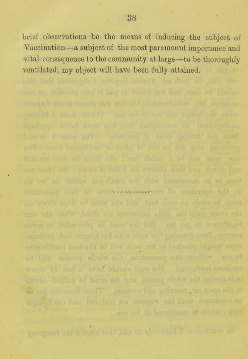 brief observations be the means of inducing the subject of Vaccination—a subject of the most paramount importance and vital consequence to the community at large—to be thoroughly ventilated, my object will have been fully attained.
