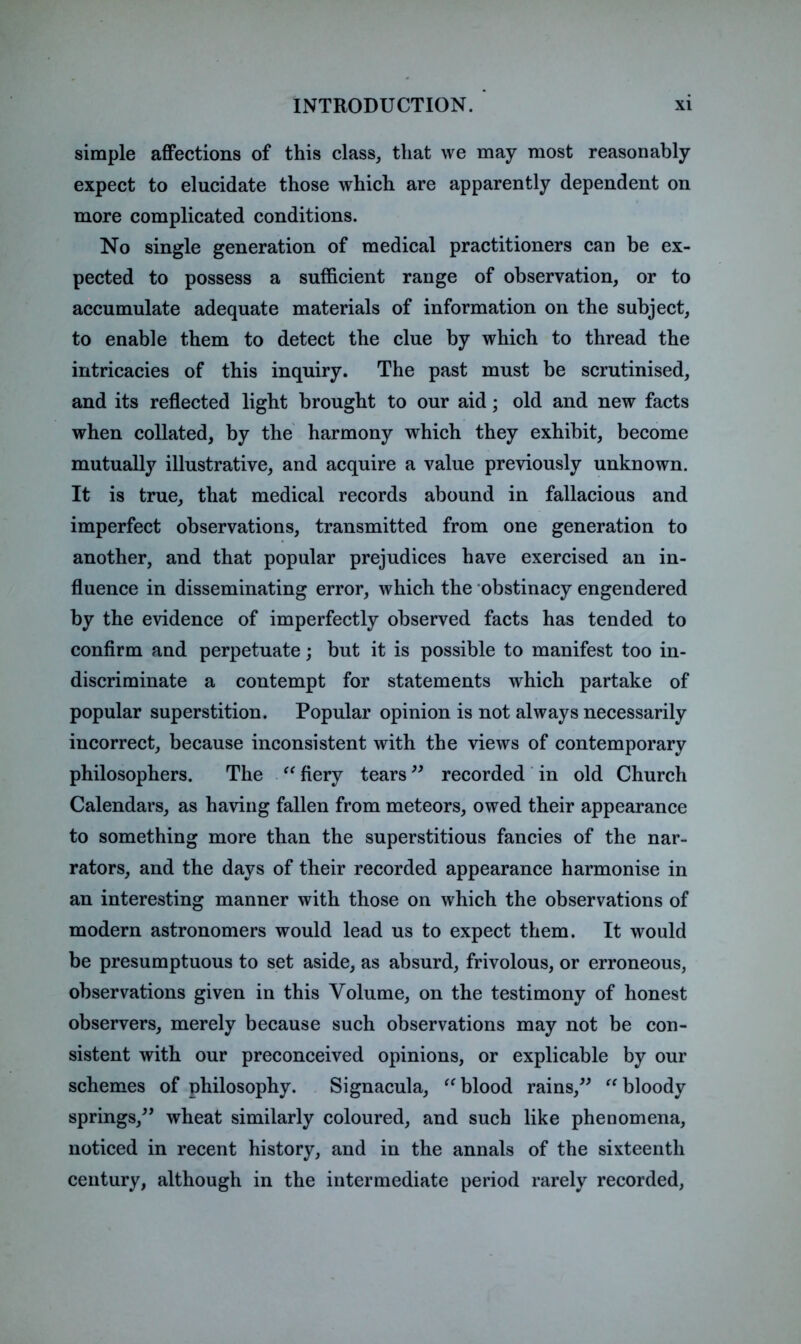 simple affections of this class, that we may most reasonably expect to elucidate those which are apparently dependent on more complicated conditions. No single generation of medical practitioners can be ex- pected to possess a sufficient range of observation, or to accumulate adequate materials of information on the subject, to enable them to detect the clue by which to thread the intricacies of this inquiry. The past must be scrutinised, and its reflected light brought to our aid; old and new facts when collated, by the harmony which they exhibit, become mutually illustrative, and acquire a value previously unknown. It is true, that medical records abound in fallacious and imperfect observations, transmitted from one generation to another, and that popular prejudices have exercised an in- fluence in disseminating error, which the obstinacy engendered by the evidence of imperfectly observed facts has tended to confirm and perpetuate; but it is possible to manifest too in- discriminate a contempt for statements which partake of popular superstition. Popular opinion is not always necessarily incorrect, because inconsistent with the views of contemporary philosophers. The fiery tears recorded' in old Church Calendars, as having fallen from meteors, owed their appearance to something more than the superstitious fancies of the nar- rators, and the days of their recorded appearance harmonise in an interesting manner with those on which the observations of modern astronomers would lead us to expect them. It would be presumptuous to set aside, as absurd, frivolous, or erroneous, observations given in this Volume, on the testimony of honest observers, merely because such observations may not be con- sistent with our preconceived opinions, or explicable by our schemes of philosophy. Signacula, blood rains,^^ bloody springs,^’ wheat similarly coloured, and such like phenomena, noticed in recent history, and in the annals of the sixteenth century, although in the intermediate period rarely recorded,