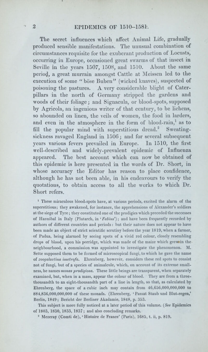 The secret influences which affect Animal Life, gradually produced sensible manifestations. The unusual combination of circumstances requisite for the exuberant production of Locusts, occurring in Europe, occasioned great swarms of that insect in Seville in the years 1507, 1508, and 1510. About the same period}, a great murrain amongst Cattle at iMeissen led to the execution of some “ bose Buben^^ (wicked knaves), suspected of poisoning the pastures. A very considerable blight of Cater- pillars in the north of Germany stripped the gardens and woods of their foliage; and Signacula, or blood-spots, supposed by Agricola, an ingenious writer of that century, to be lichens, so abounded on linen, the veils of women, the food in larders, and even in the atmosphere in the form of blood-rain,^ as to All the popular mind with superstitious dread.~ Sweating- sickness ravaged England in 1506; and for several subsequent years various fevers prevailed in Europe. In 1510, the first well-described and widely-prevalent epidemic of Influenza appeared. The best account which can now be obtained of this epidemic is here presented in the words of Dr. Short, in whose accuracy the Editor has reason to place confidence, although he has not been able, in his endeavours to verify the quotations, to obtain access to all the works to which Dr. Short refers. ‘ These miraculous blood-spots have, at various periods, excited the alarm of the superstitious; they awakened, for instance, the apprehensions of Alexander’s soldiers at the siege of Tyre; they constituted one of the prodigies which preceded the successes of Hannibal in Italy (Plutarch, in ‘ Fabius'); and have been frequently recorded by authors of different countries and periods: but their nature does not appear to have been made an object of strict scientific scrutiny before the year 1819, when a farmer, of Padua, being alarmed by seeing spots of a vivid red colour, closely resembling drops of blood, upon his porridge, which was made of the maize which gre\»in the- neighbourhood, a commission was appointed to investigate the phenomenon. M. Sette supposed them to be formed of microscopical fungi, to which he gave the name of zoogalactina imetrofa. Ehrenberg, however, considers these red spots to consist not of fungi, but of a species of animalcule, which, on account of its extreme small- ness, he names monas prodigiosa. These little beings are transparent, when separately examined, but, when in a mass, appear the colour of blood. They are from a three- thousandth to an eight-thousandth part of a line in length, so that, as calculated by Ehrenberg, the space of a cubic inch may contain from 46,656,000,000,000 to 884,836,000,000,000 of these monads. (Ehrenberg, ‘ Passat Staub und Blut-regen,’ Berlin, 1849; Bericht der Berliner Akadamie, 1848, p. 353. This subject is more fully noticed at a later period of this volume. {See Epidemics of 1803, 1830, 1833, 1837 ; and also concluding remarks. ^ Mezeray (Comti de), ‘ Histoire de France’ (Paris), 1685, t. ii, p. 819.