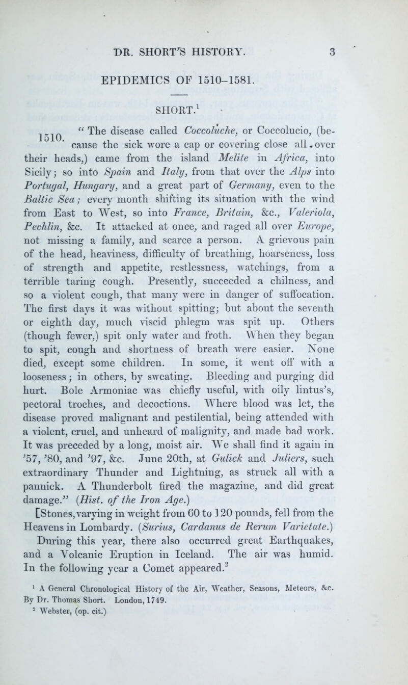 EPIDEMICS OF I5I0-I58L SHORT.^ The disease called Coccoluche, or Coccolucio, (be- cause the sick wore a cap or covering close all. over their headsj came from the island Melite in Africa, into Sicily; so into Spain and Italy, from that over the Alps into Portugal, Hungary, and a great part of Germany, even to the Baltic Sea; every month shifting its situation with the wind from East to ^YestJ so into France, Britain, &c., Valeriola, Pechlin, &c. It attacked at once^ and raged all over Europe, not missing a family, and scarce a person. A grievous pain of the head, heaviness, difficulty of breathing, hoarseness, loss of strength and appetite, restlessness, watchings, from a terrible taring cough. Presently, succeeded a chilness, and so a violent cough, that many were in danger of suffocation. The first days it was without spitting; but about the seventh or eighth day, much 'viscid phlegm was spit up. Others (though fewer,) spit only water and froth. Mlien they began to spit, cough and shortness of breath were easier. None died, except some children. In some, it went off with a looseness; in others, by sweating. Bleeding and purging did hurt. Bole Armoniac was chiefly useful, with oily lintus^s, pectoral troches, and decoctions. AYhere blood w'as let, the disease proved malignant and pestilential, being attended with a violent, cruel, and unheard of malignity, and made bad work. It was preceded by a long, moist air. Me shall find it again in ffi7, ^80, and ^97, &c. June 20th, at Gulick and Juliers, such extraordinary Thunder and Lightning, as struck all with a pannick. A Thunderbolt fired the magazine, and did great damage.^^ {Hist, of the Iron Age.) [Stones, varying in weight from 60 to 120 pounds, fell from the Heavens in Lombardy. [Surius, Cardanus de Rerum Varietate.) Dm’ing this year, there also occurred great Earthquakes, and a Volcanic Eruption in Iceland. The air was humid. In the following year a Comet appeared.^ * A General Chronological History of the Air, Weather, Seasons, Meteors, &c. By Dr. Thomas Short. London, 1749.