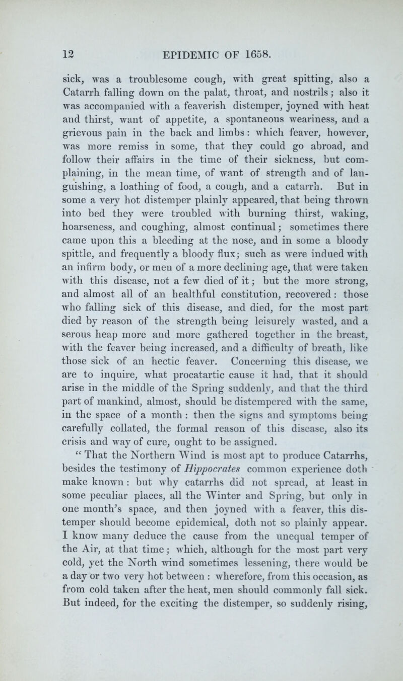 sick, was a troublesome cough, with great spitting, also a Catarrh falling down on the palat, throat, and nostrils; also it was aecompanied with a feaverish distemper, joyned with heat and thirst, want of appetite, a spontaneous weariness, and a grievous pain in the back and limbs : which feaver, however, was more remiss in some, that they could go abroad, and follow their affairs in the time of their sickness, but com- plaining, in the mean time, of want of strength and of lan- guishing, a loathing of food, a cough, and a catarrh. But in some a very hot distemper plainly appeared, that being thrown into bed they were troubled with burning thirst, waking, hoarseness, and coughing, almost continual; sometimes there came upon this a bleeding at the nose, and in some a bloody spittle, and frequently a bloody flux; such as were indued with an infirm body, or men of a more declining age, that were taken with this disease, not a few died of it; but the more strong, and almost all of an healthful constitution, recovered: those who falling sick of this disease, and died, for the most part died by reason of the strength being leisurely wasted, and a serous heap more and more gathered together in the breast, with the feaver being increased, and a difficulty of breath, like those sick of an hectic feaver. Concerning this disease, we are to inquire, what procatartic cause it had, that it should arise in the middle of the Spring suddenly, and that the third part of mankind, almost, should be distempered with the same, in the space of a month : then the signs and symptoms being carefully collated, the formal reason of this disease, also its crisis and way of cure, ought to be assigned. That the Northern Wind is most apt to produce Catarrhs, besides the testimony of Hippocrates common experience doth make known : but why catarrhs did not spread, at least in some peculiar places, all the Winter and Spring, but only in one month^s space, and then joyned with a feaver, this dis- temper should become epidemical, doth not so plainly appear. I know many deduce the cause from the unequal temper of the Air, at that time; whieh, although for the most part very cold, yet the North wind sometimes lessening, there would be a day or two very hot between : wherefore, from this oceasion, as from cold taken after the heat, men should commonly fall sick. But indeed, for the exciting the distemper, so suddenly rising.