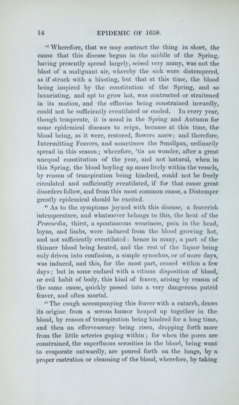 Wherefore, that we may contract the thing in short, the cause that this disease begun in the middle of the Spring, having presently spread largely, seised very many, was not the blast of a malignant air, whereby the sick were distempered, as if struck with a blasting, but that at this time, the blood being inspired by the constitution of the Spring, and so luxuriating, and apt to grow hot, was contracted or straitened in its motion, and the effluvias being constrained inwardly, could not be sufficiently eventilated or cooled. In every year, though temperate, it is usual in the Spring and Autumn for some epidemical diseases to reign, because at this time, the blood being, as it were, restored, flowers anew; and therefore. Intermitting Feavers, and sometimes the Smallpox, ordinarily spread in this season; wherefore, ^tis no wonder, after a great unequal constitution of the year, and not natural, when in this Spring, the blood boyling up more lively within the vessels, by reason of transpiration being hindred, could not be freely circulated and sufficiently eventilated, if for that cause great disorders follow, and from this most common cause, a Distemper greatly epidemical should be excited. As to the symptoms joyned with this disease, a feaverish intemperature, and whatsoever belongs to this, the heat of the PrcBCordia, thirst, a spontaneous weariness, pain in the head, loyns, and limbs, were induced from the blood growing hot, and not sufficiently eventilated: hence in many, a part of the thinner blood being heated, and the rest of the liquor being only driven into confusion, a simple synochus, or of more days, was induced, and this, for the most part, ceased within a few days; but in some endued with a vitious disposition of blood, or evil habit of body, this kind of feaver, arising by reason of- the same cause, quickly passed into a very dangerous putrid feaver, and often mortal. The cough accompanying this feaver with a catarrh, draws its origine from a serous humor heaped up together in the blood, by reason of transpiration being hindred for a long time, and then an efiFervescency being risen, dropping forth more from the little arteries gaping within; for when the pores are constrained, the superfluous serosities in the bloorl, being wont to evaporate outwardly, are poured forth on the lungs, by a proper castration or cleansing of the blood, wherefore, by taking