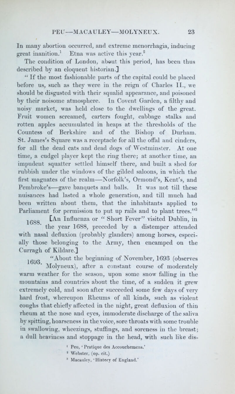 In many abortion occnrrecl, and extreme menorrhagia^ inducing great inanitioud Etna was active this yeard The condition of London, about this period, has been thus described by an eloquent histoiian.] If the most fashionable parts of the capital could be placed before us, such as they were in the reign of Charles II., we should be disgusted with their squalid appearance, and poisoned by their noisome atmosphere. In Covent Garden, a filthy and noisy market, was held close to the dwellings of the gi*eat. Fruit women screamed, carters fought, cabbage stalks and rotten apples accumulated in heaps at the thresholds of the Countess of Berkshire and of the Bishop of Durham. St. Jameses Square was a receptacle for all the offal and cinders, for all the dead cats and dead dogs of Westminster. At one time, a cudgel player kept the ring there; at another time, an impudent squatter settled himself there, and built a shed for mbbish under the windows of the gilded saloons, in which the first magnates of the realm—Xorfolk^s, Ormondes, KenCs, and Pembroke's—gave banquets and balls. It was not till these nuisances had lasted a whole generation, and till much had been written about them, that the inhabitants applied to Parliament for permission to put up rails and to plant trees. 1688 Influenza or Short Fever^^ Gsited Dublin, in the year 1688, preceded by a distemper attended with nasal defluxion (probably glanders) among horses, especi- ally those belonging to the Army, then encamped on the Curragh of Kildare.] 1693 the beginning of November, 1693 (observes Alolyneux), after a constant coui’se of moderately warm weather for the season, upon some snow falling in the mountains and countries about the time, of a sudden it grew extremely cold, and soon after succeeded some few days of verv hard frost, Avhereupon Rheums of all kinds, such as violent coughs that chiefly affected in the night, great defluxion of thin rheum at the nose and eyes, immoderate discharge of the saliva by spitting, hoarseness in the voice, sore throats with some trouble in swallowing, wheezings, stuffings, and soreness in the breast; a dull heaviness and stoppage in the head, with such like dis- ‘ Peu, ‘ Pratique des Accouchemens.’ ^ Webster, (op. cit.) ’ Macauley, ‘History of England.’